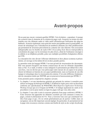 HTML 5 et CSS 3




                                                                               Avant-propos

                             On ne peut pas encore vraiment qualifier HTML 5 de révolution ; cependant, il marque
                             des avancées dans le domaine de la création de pages web. Avancées en termes de mul-
                             timédia avec des éléments audio et vidéo natifs affranchissant l’utilisateur des plug-ins
                             habituels. Avancées également, mais peut être moins perceptibles pour le grand public, en
                             termes de sémantique avec l’introduction de nombreux éléments aux rôles prédéterminés
                             qui permettent de structurer précisément les contenus des sites Internet. Son association
                             indispensable avec les feuilles de styles CSS 3 (Cascading Style Sheets) rend possible la
                             consultation des pages sur les terminaux les plus divers, allant de l’ordinateur classique à
                             la tablette et au téléphone portable, grâce aux multiples possibilités d’adaptation offertes
                             par CSS. 
                             La conception des sites devant s’effectuer idéalement en deux phases (contenu et présen-
                             tation), cet ouvrage est lui-même divisé en deux grandes parties. 
                             La première traite du langage HTML 5 en tant qu’outil de structuration des documents. 
                             Elle vous permet d’acquérir une bonne connaissance de tous les éléments disponibles
                             dans ce but. À ce stade, et même si nous indiquons la présentation par défaut liée à cha-
                             cun d’eux, vous ne devriez pas vous préoccuper outre mesure de cet aspect et ne jamais
                             choisir tel élément en fonction de son aspect prédéterminé, mais en fonction de son rôle
                             logique et sémantique dans la structuration du contenu. C’est cette différence fondamen-
                             tale de conception initiée par XHTML qui est poursuivie heureusement par HTML 5. 
                             Cette première partie comprend les chapitres suivants. 
                             •	 Le chapitre 1 est une introduction générale qui présente les notions à connaître pour
                                utiliser un langage de balisage tel HTML 5. Il définit les règles pour créer un document
                                conforme aux spécifications du WHATWG (Web Hypertext Application Technology
                                Working Group) qui est à l’origine de HTML 5. Il indique également les outils et les
                                procédures à suivre pour mettre en ligne les pages web que vous allez créer. 
                             •	 Le chapitre 2 vous aide à créer la structure générale d’une page conforme à HTML 5. 
                                Cette structure fait apparaître les éléments essentiels qui sont communs à toutes les
                                pages, comme la déclaration DOCTYPE. Vous y trouverez tous ceux qui constituent l’en-
                                tête d’une page et qui, s’ils ne créent généralement pas de parties visibles dans un
                                navigateur, ont un rôle important souvent négligé. En particulier, ils permettent de lier
                                la page à des ressources externes comme une feuille de style ou des scripts JavaScript. 




Engels_HTML5etCSS3.indb 15                                                                                                  13/03/12 14:48
 
