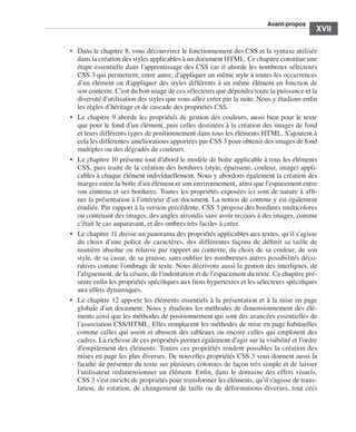 A
                                                                                                        ﻿ vant-propos
                                                                                                                      ﻿﻿
                                                                                                                           XVII

                             •	 Dans le chapitre 8, vous découvrirez le fonctionnement des CSS et la syntaxe utilisée
                                dans la création des styles applicables à un document HTML. Ce chapitre constitue une
                                étape essentielle dans l’apprentissage des CSS car il aborde les nombreux sélecteurs
                                CSS 3 qui permettent, entre autre, d’appliquer un même style à toutes les occurrences
                                d’un élément ou d’appliquer des styles différents à un même élément en fonction de
                                son contexte. C’est du bon usage de ces sélecteurs que dépendra toute la puissance et la
                                diversité d’utilisation des styles que vous allez créer par la suite. Nous y étudions enfin
                                les règles d’héritage et de cascade des propriétés CSS. 
                             •	 Le chapitre 9 aborde les propriétés de gestion des couleurs, aussi bien pour le texte
                                que pour le fond d’un élément, puis celles destinées à la création des images de fond
                                et leurs différents types de positionnement dans tous les éléments HTML. S’ajoutent à
                                cela les différentes améliorations apportées par CSS 3 pour obtenir des images de fond
                                multiples ou des dégradés de couleurs. 
                             •	 Le chapitre 10 présente tout d’abord le modèle de boîte applicable à tous les éléments
                                CSS, puis traite de la création des bordures (style, épaisseur, couleur, image) appli-
                                cables à chaque élément individuellement. Nous y abordons également la création des
                                marges entre la boîte d’un élément et son environnement, ainsi que l’espacement entre
                                son contenu et ses bordures. Toutes les propriétés exposées ici sont de nature à affi-
                                ner la présentation à l’intérieur d’un document. La notion de contour y est également
                                étudiée. Par rapport à la version précédente, CSS 3 propose des bordures multicolores
                                ou contenant des images, des angles arrondis sans avoir recours à des images, comme
                                c’était le cas auparavant, et des ombres très faciles à créer. 
                             •	 Le chapitre 11 dresse un panorama des propriétés applicables aux textes, qu’il s’agisse
                                du choix d’une police de caractères, des différentes façons de définir sa taille de
                                manière absolue ou relative par rapport au contexte, du choix de sa couleur, de son
                                style, de sa casse, de sa graisse, sans oublier les nombreuses autres possibilités déco-
                                ratives comme l’ombrage de texte. Nous décrivons aussi la gestion des interlignes, de
                                l’alignement, de la césure, de l’indentation et de l’espacement du texte. Ce chapitre pré-
                                sente enfin les propriétés spécifiques aux liens hypertextes et les sélecteurs spécifiques
                                aux effets dynamiques. 
                             •	 Le chapitre 12 apporte les éléments essentiels à la présentation et à la mise en page
                                globale d’un document. Nous y étudions les méthodes de dimensionnement des élé-
                                ments ainsi que les méthodes de positionnement qui sont des avancées essentielles de
                                l’association CSS/HTML. Elles remplacent les méthodes de mise en page habituelles
                                comme celles qui usent et abusent des tableaux ou encore celles qui emploient des
                                cadres. La richesse de ces propriétés permet également d’agir sur la visibilité et l’ordre
                                d’empilement des éléments. Toutes ces propriétés rendent possibles la création des
                                mises en page les plus diverses. De nouvelles propriétés CSS 3 vous donnent aussi la
                                faculté de présenter du texte sur plusieurs colonnes de façon très simple et de laisser
                                l’utilisateur redimensionner un élément. Enfin, dans le domaine des effets visuels,
                                CSS 3 s’est enrichi de propriétés pour transformer les éléments, qu’il s’agisse de trans-
                                lation, de rotation, de changement de taille ou de déformations diverses, tout ceci




Engels_HTML5etCSS3.indb 17                                                                                                    13/03/12 14:48
 