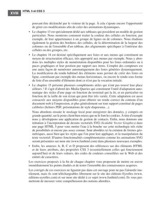 HTML 5 et CSS 3
       XVIII       ﻿


                             pouvant être déclenché par le visiteur de la page. À cela s’ajoute encore l’opportunité
                             de gérer ces modifications afin de créer des animations dynamiques. 
                         •	 Le chapitre 13 est spécialement dédié aux tableaux qui possèdent un modèle de gestion
                             particulier. Nous montrons comment traiter la couleur des cellules en fonction, par
                             exemple, de leur appartenance à un groupe de lignes ou de colonnes. Nous étudions
                             également la gestion des bordures des cellules, de la détermination de la largeur des
                             colonnes ou de l’ensemble d’un tableau, des alignements spécifiques à l’intérieur des
                             cellules ou des groupes, etc. 
                         •	 Le chapitre 14 est destiné spécifiquement aux listes et aux menus qui constituent un
                             moyen de structuration efficace, très approprié aux menus par exemple. Nous y abor-
                             dons les multiples styles de numérotation disponibles pour les listes ordonnées ou à
                             puces graphiques et leur position par rapport aux items. L’emploi des compteurs est
                             une autre façon de numéroter automatiquement des listes générées dynamiquement. 
                             La modification du rendu habituel des éléments nous permet de créer des listes en
                             ligne, constituant par exemple des menus horizontaux, ou encore le rendu sous forme
                             de liste d’un ensemble d’éléments dont ce n’est pas la vocation initiale. 
                         •	 Le chapitre 15 présente plusieurs compléments utiles qui n’ont pas trouvé leur place
                             ailleurs ! Il s’agit d’abord des Media Queries qui constituent l’outil d’adaptation auto-
                             matique des styles d’une page en fonction du terminal qui la lit, et en particulier en
                             fonction de la taille de son écran qui peut être très variée. Cette adaptation est aussi
                             consacrée aux moyens disponibles pour obtenir un rendu correct du contenu d’un
                             document web à l’impression, et plus généralement sur tout support constitué de pages
                             calibrées (fichiers PDF, présentations de style diaporama…). 
                             Nous abordons ensuite le stockage local pour enregistrer des données, y compris en
                             grande quantité, sur le poste client bien mieux que ne le font les cookies. À titre d’exemple
                             nous y développons une application de gestion de contacts. Enfin, nous donnons une
                             initiation à l’incorporation de dessins vectoriels SVG (Scalable Vector Graphics) dans
                             une page HTML 5 pour vous mettre l’eau à la bouche sur cette technologie très riche
                             de possibilités et encore pas assez connue. Sont abordées ici la création de formes géo-
                             métriques, aussi bien que les styles que l’on peut leur appliquer, et la manipulation du
                             texte vectoriel. D’autres fonctionnalités complémentaires comme les animations SVG
                             seront présentées sur mon site (www.funhtml.com) dans plusieurs nouveaux exemples. 
                         •	 Enfin, les annexes A, B, C et D proposent des références sur des éléments HTML
                             et de leurs attributs, des propriétés CSS 3 (essentiellement celles qui fonctionnent
                             aujourd’hui) et de leurs valeurs, des codes de couleurs conseillées sur le Web et des
                             entités de caractères. 
                         Les exercices proposés à la fin de chaque chapitre vous proposent de mettre en œuvre
                         immédiatement les points étudiés et de tester l’ensemble des connaissances acquises. 
                         Les corrigés de ces exercices ne figurent pas dans cet ouvrage pour ne pas l’alourdir inu-
                         tilement, mais ils sont téléchargeables librement sur le site des éditions Eyrolles (www.
                         editions-eyrolles.com) et sur mon site dédié à ce sujet (www.funhtml.com). Ils vous per-
                         mettront de mesurer votre compréhension des notions abordées. 




Engels_HTML5etCSS3.indb 18                                                                                                   13/03/12 14:48
 