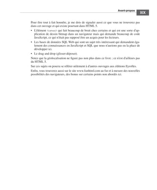 A
                                                                                                     ﻿ vant-propos
                                                                                                                   ﻿﻿
                                                                                                                           XIX

                             Pour être tout à fait honnête, je me dois de signaler aussi ce que vous ne trouverez pas
                             dans cet ouvrage et qui existe pourtant dans HTML 5. 
                             •	 L’élément <canvas> qui fait beaucoup de bruit chez certains et qui est une sorte d’ap-
                                plication de dessin bitmap dans un navigateur mais qui demande beaucoup de code
                                JavaScript, ce qui n’était pas supposé être un acquis pour les lecteurs. 
                             •	 Les bases de données SQL Web qui sont un sujet très intéressant qui demandent éga-
                                lement des connaissances en JavaScript et SQL que nous n’aurions pas eu la place de
                                développer ici. 
                             •	 Le drag and drop (glisser-déposer). 
                             Notez que la géolocalisation ne figure pas non plus dans ce livre ; ce n’est d’ailleurs pas
                             du HTML 5. 
                             Sur ces sujets on pourra se référer utilement à d’autres ouvrages aux éditions Eyrolles. 
                             Enfin, vous trouverez aussi sur le site www.funhtml.com au fur et à mesure des nouvelles
                             possibilités des navigateurs, des bonus sur certains points non abordés ici. 




Engels_HTML5etCSS3.indb 19                                                                                                  13/03/12 14:48
 