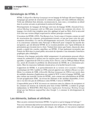 Le langage HTML 5
          4        Partie I


              Généalogie de HTML 5
                            HTML 5 (HyperText Markup Language) est un langage de balisage (dit aussi langage de
                            marquage) qui permet de structurer le contenu des pages web dans différents éléments. 
                            Voilà une définition bien abstraite, reconnaissons-le, mais nous y reviendrons en détail
                            dans la section suivante en présentant la notion de balisage. 
                            Historiquement, les langages de balisage sont issus du langage SGML (Standard Gene-
                            ralized Markup Language) créé en 1986 pour structurer des contenus très divers. Ce
                            langage s’est révélé trop complexe pour être appliqué tel quel au Web, d’où la nécessité
                            d’en créer une version allégée respectant les mêmes principes essentiels. 
                            L’inventeur du HTML (1992), Tim Berners-Lee, l’avait conçu à l’origine comme un outil
                            de structuration des contenus, principalement textuels, et non pas pour créer des pré-
                            sentations diversifiées. Ce sont les développements successifs, l’essor populaire du Web
                            et la concurrence acharnée entre Netscape et Microsoft pour s’emparer du marché des
                            navigateurs, qui ont détourné HTML de sa vocation première avec l’ajout d’éléments de
                            présentation qui n’avaient rien à y faire. Voulant faire mieux que l’autre, chacun des deux
                            grands a empilé des couches superflues sur HTML. Il faut également reconnaître que
                            l’entrée du Web dans le grand public nécessitait de répondre à une demande d’interfaces
                            graphiques plus esthétiques. 
                            L’absence d’un langage particulier dédié uniquement à la présentation poussait effecti-
                            vement les webmestres à utiliser tous les moyens pour créer des présentations visuelles
                            agréables. L’apparition de CSS (Cascading Styles Sheets), créé en 1996 par Håkon Wium
                            Lie, aurait dû résoudre le problème du détournement de HTML de sa destination pre-
                            mière. Mais les mauvaises habitudes étaient prises et la facilité faisait le reste. 
                            L’apparition de HTML  4, et particulièrement de sa version strict associée à l’emploi
                            systématique de CSS 2 (publié en 1998), pouvait apporter une solution efficace à ce pro-
                            blème. La création de XML (eXtensible Markup Language) en 1998 et son succès dans
                            de multiples domaines d’application ont conduit le W3C à créer le langage XHTML, non
                            plus comme une nouvelle version de HTML, mais comme une reformulation de HTML
                            en tant qu’application XML. Au niveau des éléments et des attributs disponibles, il exis-
                            tait à vrai dire très peu de différences entre HTML 4 strict et XHTML 1.1. 
                            L’impossibilité pour le W3C de trouver un consensus entre les éditeurs de navigateurs et
                            les créateurs de moteurs de recherche pour faire évoluer XHTML a conduit un groupe
                            indépendant, le WHATWG (Web Hypertext Application Technology Working Group)
                            dirigé par Ian Hickson (aujourd’hui chez Google  !), à entamer le développement de
                            HTML 5. 


              Les éléments, balises et attributs
                            Mais au juste comment fonctionne HTML 5 et qu’est-ce qu’un langage de balisage ?
                            Vous avez sûrement déjà utilisé un traitement de texte tel que Word. Votre texte peut com-
                            prendre des titres, des paragraphes, des images, des tableaux, et vous pouvez employer




Engels_HTML5etCSS3.indb 4                                                                                                 13/03/12 14:48
 