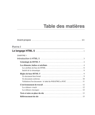 HTML 5 et CSS 3




                                                                                                     Table des matières

                            Avant-propos  .  .  .  .  .  .  .  .  .  .  .  .  .  .  .  .  .  .  .  .  .  .  .  .  .  .  .  .  .  .  .  .  .  .  .  .  .  .  .  .  .  .  .  .  .  .  .  .  .  .  .  .  .  . XV


                  Partie I
                  Le langage HTML 5                                           .  .  .  .  .  .  .  .  .  .  .  .  .  .  .  .  .  .  .  .  .  .  .  .  .  .  .  .  .  .  .  .  .  .  .  .  .  .  .  .  .  .  .  .  .  .  .  .  .  .  . 1

                            CHAPITRE 1

                            Introduction à HTML 5  .  .  .  .  .  .  .  .  .  .  .  .  .  .  .  .  .  .  .  .  .  .  .  .  .  .  .  .  .  .  .  .  .  .  .  .  .  .  .  .  .  .  .  .  .  . 3
                                   Généalogie de HTML 5  .  .  .  .  .  .  .  .  .  .  .  .  .  .  .  .  .  .  .  .  .  .  .  .  .  .  .  .  .  .  .  .  .  .  .  .  .  .  .  .  .  .  .  .  .  . 4
                                   Les éléments, balises et attributs  .  .  .  .  .  .  .  .  .  .  .  .  .  .  .  .  .  .  .  .  .  .  .  .  .  .  .  .  .  .  .  .  .  .  .  .  .  . 4
                                     Les attributs de base de HTML  .  .  .  .  .  .  .  .  .  .  .  .  .  .  .  .  .  .  .  .  .  .  .  .  .  .  .  .  .  .  .  .  .  .  .  .  .  .  .  . 6
                                     Intérêt de la sémantique  .  .  .  .  .  .  .  .  .  .  .  .  .  .  .  .  .  .  .  .  .  .  .  .  .  .  .  .  .  .  .  .  .  .  .  .  .  .  .  .  .  .  .  .  .  . 8
                                   Règles de base HTML 5  .  .  .  .  .  .  .  .  .  .  .  .  .  .  .  .  .  .  .  .  .  .  .  .  .  .  .  .  .  .  .  .  .  .  .  .  .  .  .  .  .  .  .  .  .  . 9
                                     Un document bien formé  .  .  .  .  .  .  .  .  .  .  .  .  .  .  .  .  .  .  .  .  .  .  .  .  .  .  .  .  .  .  .  .  .  .  .  .  .  .  .  .  .  .  .  .  . 9
                                     Un document conforme  .  .  .  .  .  .  .  .  .  .  .  .  .  .  .  .  .  .  .  .  .  .  .  .  .  .  .  .  .  .  .  .  .  .  .  .  .  .  .  .  .  .  .  .  . 10
                                     Validation d’un document : le label du WHATWG et W3C  .  .  .  .  .  .  .  .  .  .  .  .  .  .  .  .  . 11
                                   L’environnement de travail  .  .  .  .  .  .  .  .  .  .  .  .  .  .  .  .  .  .  .  .  .  .  .  .  .  .  .  .  .  .  .  .  .  .  .  .  .  .  .  .  .  . 12
                                     Les éditeurs visuels  .  .  .  .  .  .  .  .  .  .  .  .  .  .  .  .  .  .  .  .  .  .  .  .  .  .  .  .  .  .  .  .  .  .  .  .  .  .  .  .  .  .  .  .  .  .  .  . 12
                                     Les éditeurs classiques  .  .  .  .  .  .  .  .  .  .  .  .  .  .  .  .  .  .  .  .  .  .  .  .  .  .  .  .  .  .  .  .  .  .  .  .  .  .  .  .  .  .  .  .  .  . 12
                                   Tests et mise en place du site  .  .  .  .  .  .  .  .  .  .  .  .  .  .  .  .  .  .  .  .  .  .  .  .  .  .  .  .  .  .  .  .  .  .  .  .  .  .  .  .  . 13
                                   Référencement du site  .  .  .  .  .  .  .  .  .  .  .  .  .  .  .  .  .  .  .  .  .  .  .  .  .  .  .  .  .  .  .  .  .  .  .  .  .  .  .  .  .  .  .  .  .  .  . 15




Engels_HTML5etCSS3.indb 5                                                                                                                                                                                                                 13/03/12 14:48
 