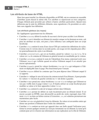 Le langage HTML 5
          6        Partie I


              Les attributs de base de HTML
                            Dans leur quasi-totalité, les éléments disponibles en HTML ont en commun un ensemble
                            d’attributs ayant chacun le même rôle. Ces attributs se répartissent en trois catégories. 
                            Chaque élément peut posséder par ailleurs d’autres attributs particuliers. Quand nous
                            définirons par la suite les différents éléments, nous signalerons s’ils possèdent ces attri-
                            buts sans rappeler leur définition. 

                            Les attributs globaux (ou noyau)
                            Ils s’appliquent à quasiment tous les éléments. 
                            •	 L’attribut accesskey définit la touche de raccourci clavier pour accéder à un élément. 
                            •	 L’attribut id sert à identifier un élément de manière unique en lui donnant un nom, soit
                               pour lui attribuer un style, soit pour y faire référence sans ambiguïté dans un script
                               JavaScript. 
                            •	 L’attribut class contient le nom d’une classe CSS qui contient des définitions de styles. 
                               Comme nous le verrons dans la seconde partie, son usage est très répandu pour affec-
                               ter ponctuellement des styles à un élément. 
                            •	 L’attribut contenteditable, qui est un booléen, prend les valeurs true ou false. Si la
                               valeur est true le contenu de l’élément en général textuel est modifiable par le visiteur. 
                            •	 L’attribut contextmenu contient le nom de l’identifiant d’un menu contextuel (créé avec
                               l’élément <menu>) qui s’affiche quand on utilise l’élément auquel il est attaché (pas
                               encore opérationnel). 
                            •	 L’attribut draggable prend les valeurs booléennes true ou false qui indiquent si l’élé-
                               ment est déplaçable dans la page. Peu fonctionnel pour l’instant. 
                            •	 L’attribut dropzone définit les contenus que l’on peut déposer dans l’élément auquel il
                               se rapporte. 
                            •	 L’attribut dir indique le sens de lecture du contenu textuel d’un élément ; il peut prendre
                               les valeurs ltr (lecture de gauche à droite) ou rtl (de droite à gauche). 
                            •	 L’attribut hidden prend une valeur booléenne true ou false et indique que l’élément ne
                               sera pas visible dans la page (valeur true). Il faudra utiliser un script JavaScript pour
                               modifier sa valeur et le faire apparaître (valeur false). 
                            •	 L’attribut lang contient le code de la langue utilisée dans l’élément. 
                            •	 L’attribut style permet de définir un style localement pour un élément donné. Il est
                               encore accepté en HTML mais déconseillé au profit des styles regroupés dans l’élé-
                               ment <style> ou dans un fichier externe à l’extension .css, ces solutions permettant une
                               maintenance plus facile. 
                            •	 L’attribut tabindex est généralisé à tous les éléments. Sa valeur est un nombre entier qui
                               donne une position à l’élément dans l’ordre des tabulations. 
                            •	 L’attribut title contient un texte qui apparaît dans une bulle quand l’utilisateur posi-
                               tionne le curseur quelques instants (ce n’est pas instantané) sur un élément. Le texte qu’il
                               contient peut servir à fournir une information ou une explication sur le rôle de l’élément. 




Engels_HTML5etCSS3.indb 6                                                                                                     13/03/12 14:48
 