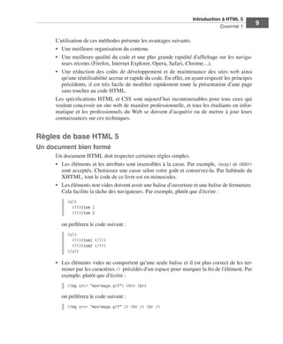 Introduction à HTML 5 ﻿
                                                                                                         C
                                                                                                         ﻿ hapitre 1
                                                                                                                            9

                            L’utilisation de ces méthodes présente les avantages suivants. 
                            •	 Une meilleure organisation du contenu. 
                            •	 Une meilleure qualité du code et une plus grande rapidité d’affichage sur les naviga-
                               teurs récents (Firefox, Internet Explorer, Opera, Safari, Chrome…). 
                            •	 Une réduction des coûts de développement et de maintenance des sites web ainsi
                               qu’une réutilisabilité accrue et rapide du code. En effet, en ayant respecté les principes
                               précédents, il est très facile de modifier rapidement toute la présentation d’une page
                               sans toucher au code HTML. 
                            Les spécifications HTML et CSS sont aujourd’hui incontournables pour tous ceux qui
                            veulent concevoir un site web de manière professionnelle, et tous les étudiants en infor-
                            matique et les professionnels du Web se doivent d’acquérir ou de mettre à jour leurs
                            connaissances sur ces techniques. 


                  Règles de base HTML 5
                  Un document bien formé
                            Un document HTML doit respecter certaines règles simples. 
                            •	 Les éléments et les attributs sont insensibles à la casse. Par exemple, <body> et <BODY>
                               sont acceptés. Choisissez une casse selon votre goût et conservez-la. Par habitude du
                               XHTML, tout le code de ce livre est en minuscules. 
                            •	 Les éléments non vides doivent avoir une balise d’ouverture et une balise de fermeture. 
                               Cela facilite la tâche des navigateurs. Par exemple, plutôt que d’écrire :
                                 <ol>
                                   <li>Item 1
                                   <li>Item 2

                              on préférera le code suivant :
                                 <ol>
                                   <li>Item1 </li>
                                   <li>Item2 </li>
                                 </ol>

                            •	 Les éléments vides ne comportent qu’une seule balise et il est plus correct de les ter-
                               miner par les caractères /> précédés d’un espace pour marquer la fin de l’élément. Par
                               exemple, plutôt que d’écrire :
                                 <img src= "monimage.gif"> <hr> <br>

                              on préférera le code suivant :
                                 <img src= "monimage.gif" /> <hr /> <br />




Engels_HTML5etCSS3.indb 9                                                                                                   13/03/12 14:48
 