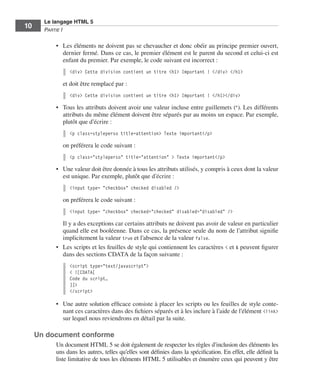 Le langage HTML 5
         10        Partie I


                         •	 Les éléments ne doivent pas se chevaucher et donc obéir au principe premier ouvert,
                            dernier fermé. Dans ce cas, le premier élément est le parent du second et celui-ci est
                            enfant du premier. Par exemple, le code suivant est incorrect :
                               <div> Cette division contient un titre <h1> Important ! </div> </h1>

                             et doit être remplacé par :
                               <div> Cette division contient un titre <h1> Important ! </h1></div>

                         •	 Tous les attributs doivent avoir une valeur incluse entre guillemets ("). Les différents
                            attributs du même élément doivent être séparés par au moins un espace. Par exemple,
                            plutôt que d’écrire :
                               <p class=styleperso title=attention> Texte important</p>

                             on préférera le code suivant :
                               <p class="styleperso" title="attention" > Texte important</p>

                         •	 Une valeur doit être donnée à tous les attributs utilisés, y compris à ceux dont la valeur
                            est unique. Par exemple, plutôt que d’écrire :
                               <input type= "checkbox" checked disabled />

                             on préférera le code suivant :
                               <input type= "checkbox" checked="checked" disabled="disabled" />

                            Il y a des exceptions car certains attributs ne doivent pas avoir de valeur en particulier
                            quand elle est booléenne. Dans ce cas, la présence seule du nom de l’attribut signifie
                            implicitement la valeur true et l’absence de la valeur false. 
                         •	 Les scripts et les feuilles de style qui contiennent les caractères < et & peuvent figurer
                            dans des sections CDATA de la façon suivante :
                               <script type="text/javascript">
                               < ![CDATA[
                               Code du script…
                               ]]>
                               </script>

                         •	 Une autre solution efficace consiste à placer les scripts ou les feuilles de style conte-
                            nant ces caractères dans des fichiers séparés et à les inclure à l’aide de l’élément <link>
                            sur lequel nous reviendrons en détail par la suite. 

              Un document conforme
                         Un document HTML 5 se doit également de respecter les règles d’inclusion des éléments les
                         uns dans les autres, telles qu’elles sont définies dans la spécification. En effet, elle définit la
                         liste limitative de tous les éléments HTML 5 utilisables et énumère ceux qui peuvent y être




Engels_HTML5etCSS3.indb 10                                                                                                     13/03/12 14:48
 