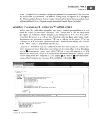 Introduction à HTML 5 ﻿
                                                                                                               C
                                                                                                               ﻿ hapitre 1
                                                                                                                                  11

                               inclus. Le respect de ces contraintes est impératif pour que le document soit déclaré conforme
                               par le validateur. Vous trouverez à cet effet tout au long de cet ouvrage lors de la description
                               des éléments, et dans l’annexe A, pour chaque élément, la liste de ses éléments enfants (ceux
                               qu’il peut inclure) et de ses éléments parents (ceux dans lesquels il peut être inclus). 


                  Validation d’un document : le label du WHATWG et W3C
                               Malgré toutes les vérifications auxquelles vous pouvez procéder personnellement, il peut
                               rester des erreurs de conformité dans votre code. Comme peut le faire un compilateur
                               qui signale les éventuelles erreurs de syntaxe, les validateurs du W3C et du WHATWG
                               permettent de vérifier si le code est bien formé et conforme. Pour lancer cette valida-
                               tion automatique, vous devez soumettre l’URL ou le code de vos documents HTML au
                               validateur du W3C accessible à l’adresse suivante : http://validator.w3.org, ou à celui du
                               WHATWG à l’adresse : http://html5.validator.nu/. 
                               La figure  1-1 montre la page de validation du site du whatwg.org dans laquelle plu-
                               sieurs moyens sont mis à disposition pour valider un document. Dans la liste déroulante
                               (repère ❶) vous pouvez choisir entre saisir l’URL de la page si le document est déjà
                               transféré sur un serveur, choisir le fichier sur votre ordinateur, ou encore copier le code à
                               vérifier directement dans une zone de saisie (repère ❷). Le bouton ❸ entraîne la vérifi-
                               cation, et la récompense est l’annonce de la validité du code (repère ❹). 




                  Figure 1-1
                  La page de validation du WHATWG




Engels_HTML5etCSS3.indb 11                                                                                                         13/03/12 14:48
 