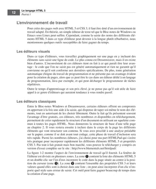 Le langage HTML 5
         12        Partie I


              L’environnement de travail
                         Pour créer des pages web avec HTML 5 et CSS 3, il faut être doté d’un environnement de
                         travail adapté. En théorie, un simple éditeur de texte tel que le Bloc-notes de Windows ou
                         Emacs sous Linux peut suffire. Cependant, comme la saisie des noms des différents élé-
                         ments HTML 5 dans ce type d’éditeur peut devenir à la longue plutôt rébarbative, nous
                         mentionnons quelques outils susceptibles de faire gagner du temps. 


              Les éditeurs visuels
                         Dans ce type d’éditeurs, vous travaillez graphiquement sur une page en y incluant des
                         éléments sans saisir une ligne de code. Le plus connu est Dreamweaver, mais il en existe
                         bien d’autres. L’inconvénient de ces éditeurs tient en fait à ce qui paraît être leur avan-
                         tage : le code que l’on ne saisit pas est généré automatiquement et rien ne garantit qu’il
                         convienne ou qu’il soit conforme aux dernières spécifications. De plus, toute génération
                         automatique éloigne du travail de programmation et ne présente pas un avantage évident
                         pour la création de pages, alors que ce peut être le cas dans un éditeur dédié à un langage
                         de programmation, Java par exemple, et qui peut décharger le programmeur de tâches
                         répétitives. 
                         Outre le temps d’apprentissage et son prix élevé, je ne pense pas qu’il soit utile de faire
                         appel à ce genre d’éditeurs qui auraient tendance à vous rendre passif. 


              Les éditeurs classiques
                         Entre le Bloc-notes Windows et Dreamweaver, certains éditeurs offrent un compromis
                         en apportant à la fois une aide à la saisie, qui dispense de taper soi-même le nom des élé-
                         ments, tout en autorisant de les choisir librement. Outre le fait qu’ils présentent souvent
                         l’avantage d’être gratuits, ces éditeurs, très nombreux et disponibles en téléchargement,
                         permettent de créer rapidement la structure d’un document en utilisant un squelette com-
                         mun à toutes les pages HTML. Nous donnerons la structure de base d’une telle page
                         au chapitre 2. Il vous restera ensuite à inclure dans le corps de la page les différents
                         éléments qui vont structurer son contenu. Si vous avez procédé à une analyse préalable
                         sur le papier, comme il se doit avant tout codage, cette phase de travail d’inclusion sera
                         très rapide. Parmi les nombreux éditeurs, j’ai choisi pour ma part HTMLPad qui s’avère
                         très pratique pour incorporer rapidement les différents éléments HTML 5 et propriétés
                         CSS 3. Pas tout à fait gratuit mais bon marché, vous pouvez le télécharger y compris en
                         version d’essai complète sur le site : http://www.blumentals.net/htmlpad/. 
                         La figure 1-2 montre l’aspect de l’environnement de travail qu’il fournit. La fenêtre de
                         l’éditeur est divisée en plusieurs zones. La zone ❶ contient la liste des éléments HTML 5
                         et un double-clic sur l’un d’eux incorpore le code dans la page située au centre à la posi-
                         tion du curseur (zone ❷). La zone ❸ contient l’ensemble des propriétés CSS 3 et leurs
                         valeurs quand elles sont à choisir dans une liste ; on peut ainsi incorporer d’un clic n’im-
                         porte quel style sans erreur de saisie. Cet outil peut faire gagner beaucoup de temps dans
                         la création d’une page. 




Engels_HTML5etCSS3.indb 12                                                                                              13/03/12 14:48
 