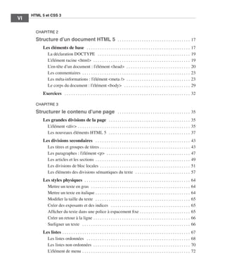 HTML 5 et CSS 3
          VI       ﻿

                       CHAPITRE 2

                       Structure d’un document HTML 5  . .  .  .  .  .  .  .  .  .  .  .  .  .  .  .  .  .  .  .  .  .  .  .  .  .  .  .  .  .  .  .  .  . 17
                             Les éléments de base  .  .  .  .  .  .  .  .  .  .  .  .  .  .  .  .  .  .  .  .  .  .  .  .  .  .  .  .  .  .  .  .  .  .  .  .  .  .  .  .  .  .  .  .  .  .  .  .                       17
                               La déclaration DOCTYPE  .  .  .  .  .  .  .  .  .  .  .  .  .  .  .  .  .  .  .  .  .  .  .  .  .  .  .  .  .  .  .  .  .  .  .  .  .  .  .  .  .  .  .                                  19
                               L’élément racine <html>  . .  .  .  .  .  .  .  .  .  .  .  .  .  .  .  .  .  .  .  .  .  .  .  .  .  .  .  .  .  .  .  .  .  .  .  .  .  .  .  .  .  .  .  .                            19
                               L’en-tête d’un document : l’élément <head>  . .  .  .  .  .  .  .  .  .  .  .  .  .  .  .  .  .  .  .  .  .  .  .  .  .  .  .  .  .                                                      20
                               Les commentaires  .  .  .  .  .  .  .  .  .  .  .  .  .  .  .  .  .  .  .  .  .  .  .  .  .  .  .  .  .  .  .  .  .  .  .  .  .  .  .  .  .  .  .  .  .  .  .  .  .                      23
                               Les méta-informations : l’élément <meta />  .  .  .  .  .  .  .  .  .  .  .  .  .  .  .  .  .  .  .  .  .  .  .  .  .  .  .  .  .                                                        23
                               Le corps du document : l’élément <body>  .  .  .  .  .  .  .  .  .  .  .  .  .  .  .  .  .  .  .  .  .  .  .  .  .  .  .  .  .  .  .                                                     29
                             Exercices  .  .  .  .  .  .  .  .  .  .  .  .  .  .  .  .  .  .  .  .  .  .  .  .  .  .  .  .  .  .  .  .  .  .  .  .  .  .  .  .  .  .  .  .  .  .  .  .  .  .  .  .  .  .  .  .  .  . 32

                       CHAPITRE 3

                       Structurer le contenu d’une page  .  .  .  .  .  .  .  .  .  .  .  .  .  .  .  .  .  .  .  .  .  .  .  .  .  .  .  .  .  .  .  .  .  . 35
                             Les grandes divisions de la page  .  .  .  .  .  .  .  .  .  .  .  .  .  .  .  .  .  .  .  .  .  .  .  .  .  .  .  .  .  .  .  .  .  .  .  .  .  . 35
                               L’élément <div>  .  .  .  .  .  .  .  .  .  .  .  .  .  .  .  .  .  .  .  .  .  .  .  .  .  .  .  .  .  .  .  .  .  .  .  .  .  .  .  .  .  .  .  .  .  .  .  .  .  .  . 35
                               Les nouveaux éléments HTML 5  .  .  .  .  .  .  .  .  .  .  .  .  .  .  .  .  .  .  .  .  .  .  .  .  .  .  .  .  .  .  .  .  .  .  .  .  .  . 37
                             Les divisions secondaires  .  .  .  .  .  .  .  .  .  .  .  .  .  .  .  .  .  .  .  .  .  .  .  .  .  .  .  .  .  .  .  .  .  .  .  .  .  .  .  .  .  .  .  .                              43
                               Les titres et groupes de titres  .  .  .  .  .  .  .  .  .  .  .  .  .  .  .  .  .  .  .  .  .  .  .  .  .  .  .  .  .  .  .  .  .  .  .  .  .  .  .  .  .                               43
                               Les paragraphes : l’élément <p>  . .  .  .  .  .  .  .  .  .  .  .  .  .  .  .  .  .  .  .  .  .  .  .  .  .  .  .  .  .  .  .  .  .  .  .  .  .  .                                      47
                               Les articles et les sections  .  .  .  .  .  .  .  .  .  .  .  .  .  .  .  .  .  .  .  .  .  .  .  .  .  .  .  .  .  .  .  .  .  .  .  .  .  .  .  .  .  .  .                            49
                               Les divisions de bloc locales  .  .  .  .  .  .  .  .  .  .  .  .  .  .  .  .  .  .  .  .  .  .  .  .  .  .  .  .  .  .  .  .  .  .  .  .  .  .  .  .  .                                 51
                               Les éléments des divisions sémantiques du texte  . .  .  .  .  .  .  .  .  .  .  .  .  .  .  .  .  .  .  .  .  .  .  .  .  .                                                             57
                             Les styles physiques  . .  .  .  .  .  .  .  .  .  .  .  .  .  .  .  .  .  .  .  .  .  .  .  .  .  .  .  .  .  .  .  .  .  .  .  .  .  .  .  .  .  .  .  .  .  .  .  .                     64
                               Mettre un texte en gras  . .  .  .  .  .  .  .  .  .  .  .  .  .  .  .  .  .  .  .  .  .  .  .  .  .  .  .  .  .  .  .  .  .  .  .  .  .  .  .  .  .  .  .  .  .                         64
                               Mettre un texte en italique  .  .  .  .  .  .  .  .  .  .  .  .  .  .  .  .  .  .  .  .  .  .  .  .  .  .  .  .  .  .  .  .  .  .  .  .  .  .  .  .  .  .  .                             64
                               Modifier la taille du texte  .  .  .  .  .  .  .  .  .  .  .  .  .  .  .  .  .  .  .  .  .  .  .  .  .  .  .  .  .  .  .  .  .  .  .  .  .  .  .  .  .  .  .  .                          65
                               Créer des exposants et des indices  .  .  .  .  .  .  .  .  .  .  .  .  .  .  .  .  .  .  .  .  .  .  .  .  .  .  .  .  .  .  .  .  .  .  .  .  .                                        65
                               Afficher du texte dans une police à espacement fixe  .  .  .  .  .  .  .  .  .  .  .  .  .  .  .  .  .  .  .  .  .  .  .                                                                 65
                               Créer un retour à la ligne  .  .  .  .  .  .  .  .  .  .  .  .  .  .  .  .  .  .  .  .  .  .  .  .  .  .  .  .  .  .  .  .  .  .  .  .  .  .  .  .  .  .  .  .                           66
                               Surligner un texte  .  .  .  .  .  .  .  .  .  .  .  .  .  .  .  .  .  .  .  .  .  .  .  .  .  .  .  .  .  .  .  .  .  .  .  .  .  .  .  .  .  .  .  .  .  .  .  .  .  .                 66
                             Les listes  .  .  .  .  .  .  .  .  .  .  .  .  .  .  .  .  .  .  .  .  .  .  .  .  .  .  .  .  .  .  .  .  .  .  .  .  .  .  .  .  .  .  .  .  .  .  .  .  .  .  .  .  .  .  .  .  .  .   67
                               Les listes ordonnées  .  .  .  .  .  .  .  .  .  .  .  .  .  .  .  .  .  .  .  .  .  .  .  .  .  .  .  .  .  .  .  .  .  .  .  .  .  .  .  .  .  .  .  .  .  .  .  .                     68
                               Les listes non ordonnées  .  .  .  .  .  .  .  .  .  .  .  .  .  .  .  .  .  .  .  .  .  .  .  .  .  .  .  .  .  .  .  .  .  .  .  .  .  .  .  .  .  .  .  .                             70
                               L’élément de menu  .  .  .  .  .  .  .  .  .  .  .  .  .  .  .  .  .  .  .  .  .  .  .  .  .  .  .  .  .  .  .  .  .  .  .  .  .  .  .  .  .  .  .  .  .  .  .  .  .                     72




Engels_HTML5etCSS3.indb 6                                                                                                                                                                                                    13/03/12 14:48
 