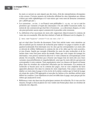 Le langage HTML 5
         16        Partie I


                            les mots se suivent ou sont séparés par des tirets, d’où des interprétations divergentes
                            et des erreurs. Certains moteurs de recherche affichent les sites répondant aux mêmes
                            critères par ordre alphabétique et il vaut mieux que votre nom de domaine commence
                            par a plutôt que par z. 
                         •	 Les extensions .com (ou .fr en France) sont préférables à .org ou .net car ce sont les
                            premières qui viennent à l’esprit des internautes s’ils ont oublié l’extension réelle. La
                            notion de site commercial qui était liée à l’extension .com a désormais disparu, et votre
                            site peut présenter aucun aspect commercial et posséder cette extension. 
                         •	 La définition d’un maximum de mots-clés rapportant objectivement le contenu de
                            votre site est essentielle. Elle doit être réalisée à l’aide de l’élément (voir le chapitre 2) :
                               <meta name="keywords" content="liste des mots clés" />

                            qui est situé dans l’en-tête du document. Cette liste mérite toute votre attention car
                            elle est utilisée par les moteurs de recherche pour indexer vos pages et mettre en adé-
                            quation la demande d’un internaute avec les sites qui lui correspondent. Les mots-clés
                            se doivent de refléter fidèlement le contenu du site et les idées qui lui sont associées,
                            et rien d’autre. Inutile par exemple d’identifier les mots les plus recherchés et de les
                            inclure dans votre liste pour attirer du monde. Outre que vous risquez de tromper les
                            internautes, vous pouvez surtout les décevoir si votre contenu ne correspond pas à leur
                            attente. En revanche, n’hésitez pas à fournir une longue liste de mots-clés avec leurs
                            variantes masculin/féminin et singulier/pluriel, ainsi que les mots dérivés qui peuvent
                            correspondre à votre contenu. Vous augmenterez ainsi vos chances de figurer en bonne
                            place dans les résultats des recherches effectuées par les internautes. Les moteurs de
                            recherche se basant aussi sur le contenu des pages, rien ne vous empêche de faire
                            apparaître plusieurs fois dans le contenu les mots importants. Une astuce consistait à
                            répéter ces mots dans la page et à les écrire de la même couleur que le fond de la page
                            en créant des styles CSS appropriés et non plus les balises et les attributs utilisés pour
                            définir les couleurs. Leur répétition est ainsi invisible dans la page, mais perçue par les
                            robots qui analysent le texte. 
                         •	 Référencez votre site dans tous les principaux moteurs de recherche. Et si vous avez les
                            moyens, Google se fera un plaisir de vous vendre une bonne place dans ses résultats de
                            recherche très objectifs. 




Engels_HTML5etCSS3.indb 16                                                                                                     13/03/12 14:48
 
