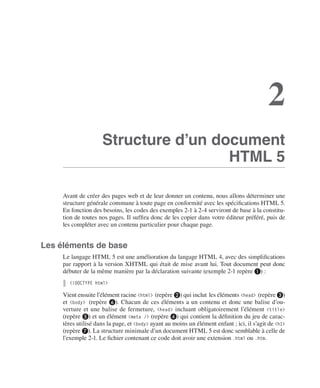 Le langage HTML 5
        I




                                                                                                                    2
                                             Structure d’un document
                                                              HTML 5

                             Avant de créer des pages web et de leur donner un contenu, nous allons déterminer une
                             structure générale commune à toute page en conformité avec les spécifications HTML 5. 
                             En fonction des besoins, les codes des exemples 2-1 à 2-4 serviront de base à la constitu-
                             tion de toutes nos pages. Il suffira donc de les copier dans votre éditeur préféré, puis de
                             les compléter avec un contenu particulier pour chaque page. 


                  Les éléments de base
                             Le langage HTML 5 est une amélioration du langage HTML 4, avec des simplifications
                             par rapport à la version XHTML qui était de mise avant lui. Tout document peut donc
                             débuter de la même manière par la déclaration suivante (exemple 2-1 repère ❶) :
                               <!DOCTYPE html>

                             Vient ensuite l’élément racine <html> (repère ❷) qui inclut les éléments <head> (repère ❸)
                             et <body> (repère ❻). Chacun de ces éléments a un contenu et donc une balise d’ou-
                             verture  et une balise de fermeture, <head> incluant obligatoirement l’élément <title>
                             (repère ❺) et un élément <meta /> (repère ❹) qui contient la définition du jeu de carac-
                             tères utilisé dans la page, et <body> ayant au moins un élément enfant ; ici, il s’agit de <h1>
                             (repère ❼). La structure minimale d’un document HTML 5 est donc semblable à celle de
                             l’exemple 2-1. Le fichier contenant ce code doit avoir une extension .html ou .htm. 




Engels_HTML5etCSS3.indb 17                                                                                                     13/03/12 14:48
 
