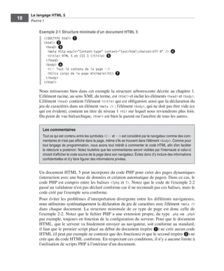 Le langage HTML 5
         18        Partie I

                         Exemple 2-1 Structure minimale d’un document HTML 5
                             <!DOCTYPE html> ❶
                             <html> ❷
                              <head> ❸
                               <meta http-equiv="Content-type" content="text/html;charset=UTF-8" /> ❹
                               <title> HTML 5 et CSS 3 </title> ❺
                              </head>
                              <body> ❻
                               <!-- Tout le contenu de la page -->
                               <h1>Le corps de la page minimale</h1> ❼
                              </body>
                             </html>

                         Nous retrouvons bien dans cet exemple la structure arborescente décrite au chapitre 1. 
                         L’élément racine, au sens XML du terme, est <html> et inclut les éléments <head> et <body>. 
                         L’élément <head> contient l’élément <title> qui est obligatoire ainsi que la déclaration du
                         jeu de caractères dans un élément <meta /> ; l’élément <body>, qui ne doit pas être vide (ce
                         qui est évident), contient un titre de niveau 1 <h1> sur lequel nous reviendrons plus loin. 
                         Du point de vue hiérarchique, <html> est bien le parent ou l’ancêtre de tous les autres. 


                             Les commentaires
                             Tout ce qui est contenu entre les symboles <!-- et --> est considéré par le navigateur comme des com-
                             mentaires et n’est pas affiché dans la page, même s’ils se trouvent dans l’élément <body>. Comme pour
                             tout langage de programmation, nous avons tout intérêt à commenter le code HTML afin d’en faciliter
                             la relecture a posteriori. Notez toutefois que les commentaires seront visibles par l’internaute si celui-ci
                             choisit d’afficher le code source de la page dans son navigateur. Évitez donc d’y inclure des informations
                             confidentielles et d’y faire figurer des informations privées.


                         Un document HTML 5 peut incorporer du code PHP pour créer des pages dynamiques
                         (interaction avec une base de données et création automatique de pages). Dans ce cas, le
                         code PHP est compris entre les balises <?php et ?>. Notez que le code de l’exemple 2-2
                         passé au validateur n’est pas déclaré conforme car il ne reconnaît pas ces balises, mais le
                         code créé par l’exemple sera conforme. 
                         Pour éviter les problèmes d’interprétation divergente entre les différents navigateurs,
                         nous utiliserons systématiquement la déclaration du jeu de caractères avec l’élément <meta />
                         dans chaque document.  La structure minimale de ce type de page est donc celle de
                         l’exemple 2-2. Notez que le fichier PHP a une extension propre, du type .php ou .php5
                         par exemple, toujours en fonction de la configuration du serveur. Pour que le document
                         HTML, que le serveur va finalement envoyer au navigateur, soit conforme au standard,
                         il faut que le premier script placé au début du document (repère ❶) ne crée aucun code
                         HTML (il peut par exemple ne contenir que des fonctions) et que le second (repère ❷) ne
                         crée que du code HTML conforme. En respectant ces conditions, il n’y a aucune limite à
                         l’utilisation de scripts PHP à l’intérieur d’un document. 




Engels_HTML5etCSS3.indb 18                                                                                                                  13/03/12 14:48
 
