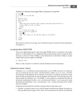 Structure d’un document HTML 5 ﻿
                                                                                                          C
                                                                                                          ﻿ hapitre 2
                                                                                                                             19

                             Exemple 2-2. Structure d’une page HTML 5 contenant un script PHP
                               <?php ❶
                               // Placez ici du code PHP
                               ?>
                               <!DOCTYPE html>
                               <html lang="fr">
                                <head>
                                   <meta http-equiv="Content-type" content="text/html;charset=UTF-8" />
                                   <title> HTML 5 et CSS 3 </title>
                                  </head>
                                <body>
                                  <!-- Le corps de la page -->
                                  <h1>Le corps de la page</h1>
                                  <?php ❷
                                   echo "<h2> Placez ici du code PHP créant un titre</h2>";
                                   ?>
                                </body>
                               </html>

                             Dans toute la suite de cet ouvrage, nous n’utiliserons que la structure de base présentée à
                             l’exemple 2-1. 


                  La déclaration DOCTYPE
                             Nous avons déjà indiqué que le code d’une page HTML devait se conformer à des règles
                             précises. La déclaration DOCTYPE, obligatoire dans tout document, précise le type de docu-
                             ment qui va être créé. Dans HTML 5, cette déclaration est désormais réduite à sa plus
                             simple expression par rapport à XHTML  :
                               <!DOCTYPE html>

                             Dans ce code, la partie html donne le nom de l’élément racine du document. 


                  L’élément racine <html>
                             L’élément <html> est l’élément racine du document, au sens XML du terme. C’est donc lui
                             qui est le parent de tous les autres, soit directement, comme <head> et <body>, soit indi-
                             rectement par l’intermédiaire de ces derniers. Il est donc le conteneur de premier niveau
                             placé en haut de la hiérarchie de tous les éléments du document. Il n’existe que deux élé-
                             ments enfants de l’élément <html>. En HTML 5, son contenu est constitué de l’en-tête du
                             document, introduit par la balise <head> et terminé par la balise </head>, puis par le corps
                             du document introduit par <body> et terminé par </body>, comme nous pouvons le vérifier
                             dans les exemples. 
                             L’élément racine possède les attributs communs dont les plus utiles sont :
                             •	 l’attribut lang dont la valeur est un code de langue normalisée qui indique la langue uti-
                                lisée par défaut dans la page. Cette valeur sera reconnue par les moteurs de recherche




Engels_HTML5etCSS3.indb 19                                                                                                    13/03/12 14:48
 