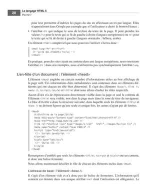 Le langage HTML 5
         20        Partie I


                            pour leur permettre d’indexer les pages du site en effectuant un tri par langue. Elles
                            n’apparaîtront dans Google par exemple que si l’utilisateur a choisi le bouton France ;
                         •	 l’attribut dir qui indique le sens de lecture du texte de la page. Il peut prendre les
                            valeurs ltr pour le texte qui se lit de gauche à droite (langues européennes) ou rtl pour
                            le texte qui se lit de droite à gauche (langues orientales : hébreu, arabe). 
                         Un élément <html> complet tel que nous pouvons l’utiliser s’écrira donc :
                             <html lang="fr" dir="ltr">
                              <!--suite des éléments inclus -->
                             </html>

                         En pratique, pour des sites ayant un contenu dans une langue européenne, nous omettrons
                         l’attribut dir ; dans nos exemples, nous n’utiliserons pas systématiquement l’attribut lang. 


              L’en-tête d’un document : l’élément <head>
                         L’élément <head> englobe un certain nombre d’informations utiles au bon affichage de
                         la page web. Ces informations dites métadonnées sont contenues dans six éléments dif-
                         férents qui ont chacun un rôle bien déterminé. Il s’agit des éléments <base/>, <link  />,
                         <meta />, <script>, <style> et <title> dont nous allons étudier les rôles respectifs. 
                         Aucun d’eux n’a de répercussion directement visible dans la page et seul le contenu de
                         l’élément <title> sera visible, non dans la page mais dans la zone de titre du navigateur. 
                         Le bloc d’en-tête a donc la structure suivante, dans laquelle seuls les éléments <title> et
                         <base /> ne doivent figurer qu’une seule et unique fois, les autres n’ayant pas de limites. 

                             <head>
                               <title>Titre de la page</title>
                               <meta http-equiv="Content-type" content="text/html;charset=UTF-8" />
                               <base href="http://www.monsite.com" />
                               <link rel="shortcut icon" type="images/x-icon" href="../images/favicon.ico" />
                               <meta name="Author" content="Jean ENGELS" />
                               <script type="text/javascript">
                                <!-- Scripts JavaScript -->
                               </script>
                               <style type="text/css">
                                <!-- Styles CSS -->
                               </style>
                             </head>

                         Remarquons d’emblée que seuls les éléments <title>, <script> et <style> ont un contenu,
                         et donc une balise fermante. 
                         Nous allons maintenant détailler le rôle de chacun des éléments inclus dans <head>. 

                         L’adresse de base : l’élément <base />
                         Il s’agit d’un élément vide et n’a donc pas de balise de fermeture. L’information qu’il
                         contient est donnée dans son unique attribut href dont l’utilisation est obligatoire. Le




Engels_HTML5etCSS3.indb 20                                                                                               13/03/12 14:48
 