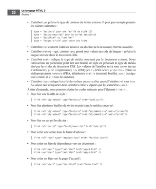 Le langage HTML 5
         22        Partie I


                         •	 L’attribut type précise le type de contenu du fichier externe. Il peut par exemple prendre
                            les valeurs suivantes :
                              type   =   "text/css" pour une feuille de style CSS
                              type   =   "text/javascript" pour un script JavaScript
                              type   =   "text/html" ou "text/xml"
                              type   =   "images/x-icon" pour créer une icône

                         •	 L’attribut href contient l’adresse relative ou absolue de la ressource externe associée. 
                         •	 L’attribut hreflang – qui, comme lang, prend pour valeur un code de langue – précise la
                            langue utilisée dans le document cible. 
                         •	 L’attribut media indique le type de média concerné par le document externe. Nous
                            l’utiliserons en particulier pour lier une feuille de style en précisant le type de média
                            visé par les styles du document CSS. Les valeurs de l’attribut media sont screen (écran
                            d’ordinateur), print (imprimante), tty (télétype), tv (téléviseur), projections (rétro ou
                            vidéoprojecteur), handheld (PDA, téléphone), braille (terminal braille), aural (naviga-
                            teurs oraux) et all (tous les médias). 
                         •	 L’attribut sizes indique la taille des icônes en particulier quand l’attribut rel vaut icon. 
                            Sa valeur doit comporter deux nombres entiers séparés par les caractères x ou X. 
                         À titre d’exemple, nous pouvons écrire les codes suivants pour l’élément <link/> :
                         •	 Pour lier une feuille de style :
                              <link rel="stylesheet" type="text/css" href="code.css"/>

                         •	 Pour lier plusieurs feuilles de styles en précisant le média concerné :
                              <link rel="stylesheet" type="text/css" href="styleWeb1.css" media="screen"/>
                              <link rel="stylesheet" type="text/css" href="styleWeb2.css" media="print"/>

                         •	 Pour lier un script JavaScript :
                              <link rel="script" type="text/javascript" href="code.js"/>

                         •	 Pour créer une icône dans la barre d’adresse :
                              <link rel="icon" type="images/x-icon" href="/fashion.icon"/>

                         •	 Pour créer un lien de dépendance vers un document :
                              <link rel="next" type="text/html" href="page3.html" />
                              <link rev="prev" type="text/html" href="page1.html" />

                         •	 Pour créer un lien vers la page d’accueil :
                              <link rel="start" type="text/html" href="index.html" />




Engels_HTML5etCSS3.indb 22                                                                                                  13/03/12 14:48
 