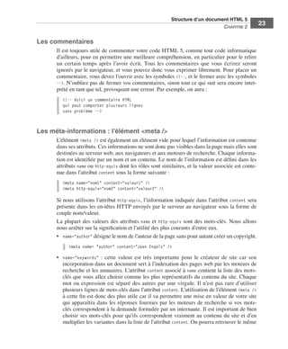 Structure d’un document HTML 5 ﻿
                                                                                                          C
                                                                                                          ﻿ hapitre 2
                                                                                                                             23

                  Les commentaires
                             Il est toujours utile de commenter votre code HTML 5, comme tout code informatique
                             d’ailleurs, pour en permettre une meilleure compréhension, en particulier pour le relire
                             un certain temps après l’avoir écrit.  Tous les commentaires que vous écrirez seront
                             ignorés par le navigateur, et vous pouvez donc vous exprimer librement. Pour placer un
                             commentaire, vous devez l’ouvrir avec les symboles <!--, et le fermer avec les symboles
                             -->. N’oubliez pas de fermer vos commentaires, sinon tout ce qui suit sera encore inter-
                             prété en tant que tel, provoquant une erreur. Par exemple, on aura :
                               <!-- Voici un commentaire HTML
                               qui peut comporter plusieurs lignes
                               sans problème -->



                  Les méta-informations : l’élément <meta />
                             L’élément <meta /> est également un élément vide pour lequel l’information est contenue
                             dans ses attributs. Ces informations ne sont donc pas visibles dans la page mais elles sont
                             destinées au serveur web, aux navigateurs et aux moteurs de recherche. Chaque informa-
                             tion est identifiée par un nom et un contenu. Le nom de l’information est défini dans les
                             attributs name ou http-equiv dont les rôles sont similaires, et la valeur associée est conte-
                             nue dans l’attribut content sous la forme suivante :
                               <meta name="nom1" content="valeur1" />
                               <meta http-equiv="nom2" content="valeur2" />

                             Si nous utilisons l’attribut http-equiv, l’information indiquée dans l’attribut content sera
                             présente dans les en-têtes HTTP envoyés par le serveur au navigateur sous la forme de
                             couple nom/valeur. 
                             La plupart des valeurs des attributs name et http-equiv sont des mots-clés. Nous allons
                             nous arrêter sur la signification et l’utilité des plus courants d’entre eux. 
                             •	 name="author" désigne le nom de l’auteur de la page sans pour autant créer un copyright. 
                                  <meta name= "author" content="Jean Engels" />

                             •	 name="keywords"  : cette valeur est très importante pour le créateur de site car son
                                incorporation dans un document sert à l’indexation des pages web par les moteurs de
                                recherche et les annuaires. L’attribut content associé à name contient la liste des mots-
                                clés que vous allez choisir comme les plus représentatifs du contenu du site. Chaque
                                mot ou expression est séparé des autres par une virgule. Il n’est pas rare d’utiliser
                                plusieurs lignes de mots-clés dans l’attribut content. L’utilisation de l’élément <meta />
                                à cette fin est donc des plus utile car il va permettre une mise en valeur de votre site
                                qui apparaîtra dans les réponses fournies par les moteurs de recherche si vos mots-
                                clés correspondent à la demande formulée par un internaute. Il est important de bien
                                choisir ses mots-clés pour qu’ils correspondent vraiment au contenu du site et d’en
                                multiplier les variantes dans la liste de l’attribut content. On pourra retrouver le même




Engels_HTML5etCSS3.indb 23                                                                                                    13/03/12 14:48
 