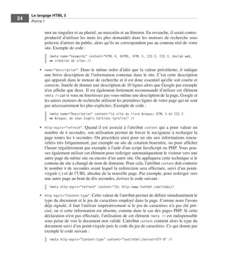 Le langage HTML 5
         24        Partie I


                             mot au singulier et au pluriel, au masculin et au féminin. En revanche, il serait contre-
                             productif d’utiliser les mots les plus demandés dans les moteurs de recherche sous
                             prétexte d’attirer du public, alors qu’ils ne correspondent pas au contenu réel de votre
                             site. Exemple de code :
                               <meta name="keywords" content="HTML 4, XHTML, HTML 5, CSS 2, CSS 3, design web,
                               ➥ création de sites />

                         •	 name="description". Dans le même ordre d’idée que la valeur précédente, il indique
                            une brève description de l’information contenue dans le site. C’est cette description
                            qui apparaît dans le moteur de recherche et il est donc essentiel qu’elle soit courte et
                            correcte. Inutile de donner une description de 10 lignes alors que Google par exemple
                            n’en affiche que deux. Il est également fortement recommandé d’utiliser cet élément
                            <meta /> car si vous ne fournissez pas vous-même une description de la page, Google et
                            les autres moteurs de recherche utilisent les premières lignes de votre page qui ne sont
                            pas nécessairement les plus explicites. Exemple de code :
                               <meta name="Description" content="Le site du livre &raquo; HTML 5 et CSS 3
                               ➥ &raquo; de Jean Engels Editions Eyrolles" />

                         •	 http-equiv="refresh". Quand il est associé à l’attribut content qui a pour valeur un
                            nombre de N secondes, son utilisation permet de forcer le navigateur à recharger la
                            page toutes les N secondes. On procédera ainsi pour un site aux informations renou-
                            velées très fréquemment, par exemple un site de cotation boursière, ou pour afficher
                            l’heure régulièrement par exemple à l’aide d’un script JavaScript ou PHP. Vous pou-
                            vez également utiliser cet élément pour rediriger automatiquement le visiteur vers une
                            autre page du même site ou encore d’un autre site. On appliquera cette technique si le
                            contenu du site a changé de nom de domaine. Pour cela, l’attribut content doit contenir
                            le nombre N de secondes avant lequel la redirection sera effectuée, suivi d’un point-­
                            virgule (;) et de l’URL absolue de la nouvelle page. Par exemple, pour rediriger vers
                            une autre page au bout de dix secondes, écrivez le code suivant :
                               <meta http-equiv="refresh" content="10; http:/www.funhtml.com/index/>

                         •	 http-equiv="Content-type". Cette valeur de l’attribut permet de définir simultanément le
                            type du document et le jeu de caractères employé dans la page. Comme nous l’avons
                            déjà signalé, il faut l’utiliser impérativement si le jeu de caractères n’a pas été pré-
                            cisé, ou si cette information est absente, comme dans le cas des pages PHP. Si cette
                            déclaration n’est pas effectuée, l’utilisation de cet élément <meta /> est indispensable
                            sous peine de voir le document non validé. L’attribut content contient alors le type du
                            document suivi d’un point-virgule puis le code du jeu de caractères. Ce qui donne par
                            exemple le code suivant :
                               <meta http-equiv="Content-type" content="text/html;charset=UTF-8" />




Engels_HTML5etCSS3.indb 24                                                                                               13/03/12 14:48
 