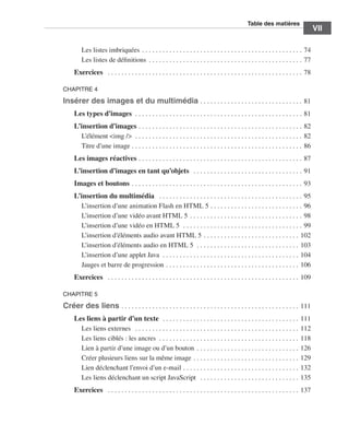 T
                                                                                                                                                                           ﻿ able des matières
                                                                                                                                                                                                                   ﻿﻿
                                                                                                                                                                                                                                VII

                                         Les listes imbriquées  .  .  .  .  .  .  .  .  .  .  .  .  .  .  .  .  .  .  .  .  .  .  .  .  .  .  .  .  .  .  .  .  .  .  .  .  .  .  .  .  .  .  .  .  .  .  . 74
                                         Les listes de définitions  .  .  .  .  .  .  .  .  .  .  .  .  .  .  .  .  .  .  .  .  .  .  .  .  .  .  .  .  .  .  .  .  .  .  .  .  .  .  .  .  .  .  .  .  . 77
                                   Exercices  .  .  .  .  .  .  .  .  .  .  .  .  .  .  .  .  .  .  .  .  .  .  .  .  .  .  .  .  .  .  .  .  .  .  .  .  .  .  .  .  .  .  .  .  .  .  .  .  .  .  .  .  .  .  .  .  .  . 78

                            CHAPITRE 4

                            Insérer des images et du multimédia  .  .  .  .  .  .  .  .  .  .  .  .  .  .  .  .  .  .  .  .  .  .  .  .  .  .  .  .  .  . 81
                                   Les types d’images  . . . . . . . . . . . . . . . . . . . . . . . . . . . . . . . . . . . . . . . . . . . . . . . . .  81
                                   L’insertion d’images  .  .  .  .  .  .  .  .  .  .  .  .  .  .  .  .  .  .  .  .  .  .  .  .  .  .  .  .  .  .  .  .  .  .  .  .  .  .  .  .  .  .  .  .  .  .  .  . 82
                                     L’élément <img />  . .  .  .  .  .  .  .  .  .  .  .  .  .  .  .  .  .  .  .  .  .  .  .  .  .  .  .  .  .  .  .  .  .  .  .  .  .  .  .  .  .  .  .  .  .  .  .  .  . 82
                                     Titre d’une image  .  .  .  .  .  .  .  .  .  .  .  .  .  .  .  .  .  .  .  .  .  .  .  .  .  .  .  .  .  .  .  .  .  .  .  .  .  .  .  .  .  .  .  .  .  .  .  .  .  . 86
                                   Les images réactives  .  .  .  .  .  .  .  .  .  .  .  .  .  .  .  .  .  .  .  .  .  .  .  .  .  .  .  .  .  .  .  .  .  .  .  .  .  .  .  .  .  .  .  .  .  .  .  . 87
                                   L’insertion d’images en tant qu’objets  .  .  .  .  .  .  .  .  .  .  .  .  .  .  .  .  .  .  .  .  .  .  .  .  .  .  .  .  .  .  .  .  . 91
                                   Images et boutons  .  .  .  .  .  .  .  .  .  .  .  .  .  .  .  .  .  .  .  .  .  .  .  .  .  .  .  .  .  .  .  .  .  .  .  .  .  .  .  .  .  .  .  .  .  .  .  .  .  . 93
                                   L’insertion du multimédia  .  .  .  .  .  .  .  .  .  .  .  .  .  .  .  .  .  .  .  .  .  .  .  .  .  .  .  .  .  .  .  .  .  .  .  .  .  .  .  .  .  .  . 95
                                     L’insertion d’une animation Flash en HTML 5  .  .  .  .  .  .  .  .  .  .  .  .  .  .  .  .  .  .  .  .  .  .  .  .  .  .  . 96
                                     L’insertion d’une vidéo avant HTML 5  .  .  .  .  .  .  .  .  .  .  .  .  .  .  .  .  .  .  .  .  .  .  .  .  .  .  .  .  .  .  .  .  . 98
                                     L’insertion d’une vidéo en HTML 5  . .  .  .  .  .  .  .  .  .  .  .  .  .  .  .  .  .  .  .  .  .  .  .  .  .  .  .  .  .  .  .  .  .  .  . 99
                                     L’insertion d’éléments audio avant HTML 5  .  .  .  .  .  .  .  .  .  .  .  .  .  .  .  .  .  .  .  .  .  .  .  .  .  .  .  . 102
                                     L’insertion d’éléments audio en HTML 5  . .  .  .  .  .  .  .  .  .  .  .  .  .  .  .  .  .  .  .  .  .  .  .  .  .  .  .  .  .  . 103
                                     L’insertion d’une applet Java  . .  .  .  .  .  .  .  .  .  .  .  .  .  .  .  .  .  .  .  .  .  .  .  .  .  .  .  .  .  .  .  .  .  .  .  .  .  .  .  . 104
                                     Jauges et barre de progression  .  .  .  .  .  .  .  .  .  .  .  .  .  .  .  .  .  .  .  .  .  .  .  .  .  .  .  .  .  .  .  .  .  .  .  .  .  .  . 106
                                   Exercices  .  .  .  .  .  .  .  .  .  .  .  .  .  .  .  .  .  .  .  .  .  .  .  .  .  .  .  .  .  .  .  .  .  .  .  .  .  .  .  .  .  .  .  .  .  .  .  .  .  .  .  .  .  .  .  .  . 109

                            CHAPITRE 5

                            Créer des liens  .  .  .  .  .  .  .  .  .  .  .  .  .  .  .  .  .  .  .  .  .  .  .  .  .  .  .  .  .  .  .  .  .  .  .  .  .  .  .  .  .  .  .  .  .  .  .  .  .  .  .  . 111
                                   Les liens à partir d’un texte  . .  .  .  .  .  .  .  .  .  .  .  .  .  .  .  .  .  .  .  .  .  .  .  .  .  .  .  .  .  .  .  .  .  .  .  .  .  .  .  .                              111
                                     Les liens externes  .  .  .  .  .  .  .  .  .  .  .  .  .  .  .  .  .  .  .  .  .  .  .  .  .  .  .  .  .  .  .  .  .  .  .  .  .  .  .  .  .  .  .  .  .  .  .  .  .              112
                                     Les liens ciblés : les ancres  . .  .  .  .  .  .  .  .  .  .  .  .  .  .  .  .  .  .  .  .  .  .  .  .  .  .  .  .  .  .  .  .  .  .  .  .  .  .  .  .  .                         118
                                     Lien à partir d’une image ou d’un bouton  .  .  .  .  .  .  .  .  .  .  .  .  .  .  .  .  .  .  .  .  .  .  .  .  .  .  .  .  .  .                                                 126
                                     Créer plusieurs liens sur la même image  .  .  .  .  .  .  .  .  .  .  .  .  .  .  .  .  .  .  .  .  .  .  .  .  .  .  .  .  .  .  .                                               129
                                     Lien déclenchant l’envoi d’un e-mail  .  .  .  .  .  .  .  .  .  .  .  .  .  .  .  .  .  .  .  .  .  .  .  .  .  .  .  .  .  .  .  .  .  .                                         132
                                     Les liens déclenchant un script JavaScript  .  .  .  .  .  .  .  .  .  .  .  .  .  .  .  .  .  .  .  .  .  .  .  .  .  .  .  .  .  .                                               135
                                   Exercices  .  .  .  .  .  .  .  .  .  .  .  .  .  .  .  .  .  .  .  .  .  .  .  .  .  .  .  .  .  .  .  .  .  .  .  .  .  .  .  .  .  .  .  .  .  .  .  .  .  .  .  .  .  .  .  .  . 137




Engels_HTML5etCSS3.indb 7                                                                                                                                                                                                        13/03/12 14:48
 