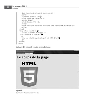 Le langage HTML 5
         28        Partie I


                                   body {background-color:white;color:green;}
                                 </style>
                                 <!-- Element <script> --> ❻
                                 <script type="text/javascript">
                                  function debut()
                                  {alert('Bonjour HTML 5');}
                                 </script>
                                 <script type="text/javascript" src="http://www.funhtml/html/fichiercode.js">
                                 </script>
                               </head>
                               <body onload="debut()"> ❼
                                 <!-- Tout le contenu de la page -->
                                <h1>Le corps de la page</h1> ❽
                                 <p>
                                   <img src="/html/images/html5.png" alt="HTML 5" /> ❾
                                 </p>
                               </body>
                             </html>

                         La figure 2-1 montre le résultat minimal obtenu. 




                         Figure 2-1
                         L’utilisation des éléments de l’en-tête




Engels_HTML5etCSS3.indb 28                                                                                      13/03/12 14:48
 