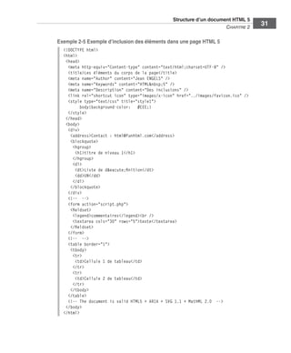 Structure d’un document HTML 5 ﻿
                                                                                                     C
                                                                                                     ﻿ hapitre 2
                                                                                                                   31

                             Exemple 2-5 Exemple d’inclusion des éléments dans une page HTML 5
                               <!DOCTYPE html>
                               <html>
                                <head>
                                 <meta http-equiv="Content-type" content="text/html;charset=UTF-8" />
                                 <title>Les éléments du corps de la page</title>
                                 <meta name="Author" content="Jean ENGELS" />
                                 <meta name="Keywords" content="HTML&nbsp;5" />
                                 <meta name="Description" content="Des inclusions" />
                                 <link rel="shortcut icon" type="images/x-icon" href="../images/favicon.ico" />
                                 <style type="text/css" title="style1">
                                       body{background-color: #EEE;}
                                 </style>
                                </head>
                                <body>
                                 <div>
                                  <address>Contact : html@funhtml.com</address>
                                  <blockquote>
                                   <hgroup>
                                     <h1>titre de niveau 1</h1>
                                   </hgroup>
                                   <dl>
                                     <dt>Liste de d&eacute;finition</dt>
                                     <dd>UN</dd>
                                   </dl>
                                  </blockquote>
                                 </div>
                                 <!-- -->
                                 <form action="script.php">
                                  <fieldset>
                                   <legend>commentaires</legend><br />
                                   <textarea cols="30" rows="5">texte</textarea>
                                  </fieldset>
                                 </form>
                                 <!-- -->
                                 <table border="1">
                                  <tbody>
                                   <tr>
                                     <td>Cellule 1 de tableau</td>
                                   </tr>
                                   <tr>
                                     <td>Cellule 2 de tableau</td>
                                   </tr>
                                  </tbody>
                                 </table>
                                 <!-- The document is valid HTML5 + ARIA + SVG 1.1 + MathML 2.0 -->
                                </body>
                               </html>




Engels_HTML5etCSS3.indb 31                                                                                          13/03/12 14:48
 