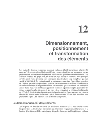 Les .styles .CSS
        II




                                                                                                                           12
                                                                       Dimensionnement,
                                                                          positionnement
                                                                        et transformation
                                                                             des éléments

                              Les .méthodes .de .mise .en .page .au .moyen .de .cadres .ou .à .l’aide .de .tableaux .(chapitre 6), .
                              outre . qu’elles . sont . aujourd’hui . considérées . comme . obsolètes, . ne . manquent . pas . de .
                              présenter .des .inconvénients .importants . .Si .les .cadres .gênaient .considérablement .l’in-
                              dexation .correcte .des .pages .web, .les .mises .en .page .à .base .de .tableaux, .pour .pratiques .
                              qu’elles .aient .l’air .à .première .vue, .impliquent .des .structures .trop .complexes .qui .nui-
                              sent .à .la .lisibilité .de .l’organisation .et .à .la .maintenance .des .sites . .Nous .allons .voir .dans .
                              ce .chapitre .que .tous .ces .problèmes .peuvent .être .contournés .en .utilisant .conjointement .
                              le .dimensionnement .et .le .positionnement .des .éléments .qui .contiennent .les .différentes .
                              zones .d’une .page . .Ces .méthodes .apportent .enfin .des .réponses .simples .pour .créer .les .
                              mises .en .page .les .plus .diverses, .et .qui .plus .est .en .respectant .le .principe, .fondamental .
                              en .HTML 5, .de .séparation .du .contenu .et .de .la .présentation . .Nous .pouvons .par .exemple .
                              obtenir .des .présentations .différentes .à .partir .du .même .code .HTML 5 .en .modifiant .sim-
                              plement .les .styles .CSS .attachés .à .ces .différents .composants . .


                  Le dimensionnement des éléments
                              Au . chapitre  10, . dans . la . définition . du . modèle . de . boîtes . de . CSS, . nous . avons . vu . que .
                              les .propriétés . width .et . height .permettent .de .déterminer .respectivement .la .largeur .et .la .
                              hauteur .d’un .élément . .Elles .s’appliquent .à .tous .les .éléments .sauf .les .éléments .en .ligne .




Engels_HTML5etCSS3.indb 349                                                                                                                     13/03/12 14:49
 