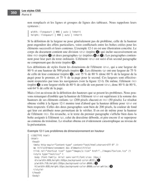 Les styles CSS
        350        Partie﻿ii


                         non .remplacés .et .les .lignes .et .groupes .de .lignes .des .tableaux . .Nous .rappelons .leurs .
                         syntaxes : .
                              width: <longueur> | NN% | auto | inherit
                              height: <longueur> | NN% | auto | inherit

                         Si .la .définition .de .la .largeur .ne .pose .généralement .pas .de .problème, .celle .de .la .hauteur .
                         peut .engendrer .des .effets .particuliers, .voire .conflictuels .entre .les .boîtes .créées .pour .les .
                         éléments .successifs .et .leurs .contenus . .L’exemple 12-1 .en .est .une .illustration .concrète . .Le .
                         corps .du .document .contient .une .division . <div> .(repère ❹) .qui .inclut .successivement .un .
                         titre .<h1> .(repère ❺) .et .deux .paragraphes <p> .(repères ❻ .et ❼) . .Les .paragraphes .contien-
                         nent .pour .leur .part .du .texte .ordinaire . .L’élément . <div> .est .suivi .d’un .second .paragraphe .
                         ne .comprenant .que .du .texte .(repère ❽) . .
                         Les .définitions .de .styles .fixent .les .dimensions .de .l’élément . <div>, .qui .a .une .largeur .de .
                         80 % .et .une .hauteur .de .500 pixels .(repère ❶) . .Les .éléments .<p> .ont .une .largeur .de .75 % .
                         de .celle .de .leur .conteneur .(repère ❷), .soit .75 % .de .80 % .(donc .60 % .de .la .largeur .de .la .
                         page) .pour .le .premier, .et .75 % .de .la .page .pour .le .second . .Ces .largeurs .sont .effective-
                         ment .respectées .par .tous .les .navigateurs .(voir .la .figure 12-1) . .De .même, .l’élément . <h1> .
                         (repère ❸) .a .une .largeur .réelle .de .80 % .de .celle .de .son .parent .<div>, .donc .80 % .de .80 %, .
                         soit .64 % .de .celle .de .la .page . .
                         Mais .c’est .au .niveau .de .la .définition .des .hauteurs .que .se .posent .les .problèmes . .Nous .pou-
                         vons .remarquer .d’emblée .que .la .hauteur .de .l’élément .<div> .est .supérieure .à .la .somme .des .
                         hauteurs .de .ses .éléments .enfants . <p> .(200 pixels .chacun) .et . <h1> .(50  pixels) . .Le .résultat .
                         obtenu .visible .à .la .figure 12-1 .montre .tout .d’abord .que .la .hauteur .définie .pour . <div> .est .
                         bien .respectée . .Celles .des .deux .paragraphes .sont .bien .de .200 pixels, .la .couleur .de .fond .
                         qui .leur .est .attribuée .nous .permettant .de .le .vérifier . .Il .en .est .de .même .pour .la .hauteur .
                         de .l’élément . <h1> . .En .revanche, .si .le .texte .du .premier .paragraphe .s’affiche .bien .dans .la .
                         boîte .assignée .à .l’élément .<p>, .celui .du .deuxième .déborde, .et .pire .encore .il .se .superpose .
                         au .contenu .du .troisième . .Le .résultat .obtenu .est .évidemment .catastrophique .au .niveau .de .
                         la .présentation . .

                         Exemple 12-1 Les problèmes de dimensionnement en hauteur
                              <!DOCTYPE html>
                              <html>
                               <head>
                                <meta http-equiv="Content-type" content="text/html;charset=UTF-8" />
                                ➥ <title>Dimensionnement des éléments</title>
                                <link rel="shortcut icon" type="images/x-icon" href="../images/favicon.ico" />
                                <style type="text/css" >
                                 body {font-family: Arial sans-serif;font-size: 16px;}
                                 div{width:80%;height:500px;background-color:#EEE;}❶
                                 p{width:75%;height:200px;background-color:#BBB;}❷
                                 h1{width:80%;height:50px;background-color:#888;color:white;}❸
                                </style>
                               </head>
                               <body>




Engels_HTML5etCSS3.indb 350                                                                                                            13/03/12 14:49
 