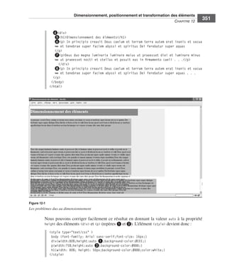 Dimensionnement, positionnement et transformation des éléments
                                                                                                                C
                                                                                                                ﻿ haPitre﻿12﻿
                                                                                                                                  351

                                   ❹<div>
                                   ❺<h1>Dimensionnement des éléments</h1>
                                   ❻<p> In principio creavit Deus caelum et terram terra autem erat inanis et vacua
                                   ➥ et tenebrae super faciem abyssi et spiritus Dei ferebatur super aquas
                                    </p>
                                    ❼<p>Deus duo magna luminaria luminare maius ut praeesset diei et luminare minus
                                    ➥ ut praeesset nocti et stellas et posuit eas in firmamento caeli . . .</p>
                                      </div>
                                    ❽<p> In principio creavit Deus caelum et terram terra autem erat inanis et vacua
                                    ➥ et tenebrae super faciem abyssi et spiritus Dei ferebatur super aquas . . .
                                   </p>
                                  </body>
                                 </html>




                  Figure 12-1
                  Les problèmes dus au dimensionnement

                              Nous .pouvons .corriger .facilement .ce .résultat .en .donnant .la .valeur . auto .à .la .propriété .
                              height .des .éléments .<div> .et .<p> .(repères ❶ .et ❷) . .L’élément .<style> .devient .donc : .

                                 <style type="text/css" >
                                  body {font-family: Arial sans-serif;font-size: 16px;}
                                  div{width:80%;height:auto ❶;background-color:#EEE;}
                                  p{width:75%;height:auto ❷;background-color:#BBB;}
                                  h1{width: 80%; height: 50px;background-color:#888;color:white;}
                                 </style>




Engels_HTML5etCSS3.indb 351                                                                                                           13/03/12 14:49
 