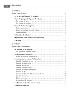 HTML 5 et CSS 3
         VIII      ﻿

                       CHAPITRE 6

                       Créer des tableaux  .  .  .  .  .  .  .  .  .  .  .  .  .  .  .  .  .  .  .  .  .  .  .  .  .  .  .  .  .  .  .  .  .  .  .  .  .  .  .  .  .  .  .  .  .  .  .  . 139
                              La structure générale d’un tableau  .  .  .  .  .  .  .  .  .  .  .  .  .  .  .  .  .  .  .  .  .  .  .  .  .  .  .  .  .  .  .  .  .  . 139
                              Créer des groupes de lignes et de colonnes  .  .  .  .  .  .  .  .  .  .  .  .  .  .  .  .  .  .  .  .  .  .  .  .  .  .  .  . 141
                                Les groupes de lignes  .  .  .  .  .  .  .  .  .  .  .  .  .  .  .  .  .  .  .  .  .  .  .  .  .  .  .  .  .  .  .  .  .  .  .  .  .  .  .  .  .  .  .  .  .  . 142
                                Les groupes de colonnes  .  .  .  .  .  .  .  .  .  .  .  .  .  .  .  .  .  .  .  .  .  .  .  .  .  .  .  .  .  .  .  .  .  .  .  .  .  .  .  .  .  .  . 145
                              Créer des tableaux irréguliers  . .  .  .  .  .  .  .  .  .  .  .  .  .  .  .  .  .  .  .  .  .  .  .  .  .  .  .  .  .  .  .  .  .  .  .  .  .  .                              148
                                Fusion de colonnes  .  .  .  .  .  .  .  .  .  .  .  .  .  .  .  .  .  .  .  .  .  .  .  .  .  .  .  .  .  .  .  .  .  .  .  .  .  .  .  .  .  .  .  .  .  .  .  .            149
                                Un cas particulier de fusion de colonnes  .  .  .  .  .  .  .  .  .  .  .  .  .  .  .  .  .  .  .  .  .  .  .  .  .  .  .  .  .  .  .                                         151
                                Fusion de lignes  .  .  .  .  .  .  .  .  .  .  .  .  .  .  .  .  .  .  .  .  .  .  .  .  .  .  .  .  .  .  .  .  .  .  .  .  .  .  .  .  .  .  .  .  .  .  .  .  .  .        152
                              Imbrication de tableaux  .  .  .  .  .  .  .  .  .  .  .  .  .  .  .  .  .  .  .  .  .  .  .  .  .  .  .  .  .  .  .  .  .  .  .  .  .  .  .  .  .  .  .  . 154
                              Organisation d’une page à l’aide de tableaux  .  .  .  .  .  .  .  .  .  .  .  .  .  .  .  .  .  .  .  .  .  .  .  .  .  . 157
                              Exercices  .  .  .  .  .  .  .  .  .  .  .  .  .  .  .  .  .  .  .  .  .  .  .  .  .  .  .  .  .  .  .  .  .  .  .  .  .  .  .  .  .  .  .  .  .  .  .  .  .  .  .  .  .  .  .  .  . 161

                       CHAPITRE 7

                       Créer des formulaires  .  .  .  .  .  .  .  .  .  .  .  .  .  .  .  .  .  .  .  .  .  .  .  .  .  .  .  .  .  .  .  .  .  .  .  .  .  .  .  .  .  .  .  .  . 165
                              Structure d’un formulaire  .  .  .  .  .  .  .  .  .  .  .  .  .  .  .  .  .  .  .  .  .  .  .  .  .  .  .  .  .  .  .  .  .  .  .  .  .  .  .  .  .  . 165
                                Les attributs de l’élément <form>  .  .  .  .  .  .  .  .  .  .  .  .  .  .  .  .  .  .  .  .  .  .  .  .  .  .  .  .  .  .  .  .  .  .  .  . 167
                              Les composants communs  .  .  .  .  .  .  .  .  .  .  .  .  .  .  .  .  .  .  .  .  .  .  .  .  .  .  .  .  .  .  .  .  .  .  .  .  .  .  .  .  .  . 169
                                Bouton d’envoi et de réinitialisation  .  .  .  .  .  .  .  .  .  .  .  .  .  .  .  .  .  .  .  .  .  .  .  .  .  .  .  .  .  .  .  .  .  .  . 169
                              Les composants de saisie d’informations  . .  .  .  .  .  .  .  .  .  .  .  .  .  .  .  .  .  .  .  .  .  .  .  .  .  .  .  .  .                                                173
                                La saisie d’une ligne de texte  .  .  .  .  .  .  .  .  .  .  .  .  .  .  .  .  .  .  .  .  .  .  .  .  .  .  .  .  .  .  .  .  .  .  .  .  .  .  .  .                        173
                                La saisie de mot de passe  .  .  .  .  .  .  .  .  .  .  .  .  .  .  .  .  .  .  .  .  .  .  .  .  .  .  .  .  .  .  .  .  .  .  .  .  .  .  .  .  .  .  .                    177
                                La saisie de texte long  .  .  .  .  .  .  .  .  .  .  .  .  .  .  .  .  .  .  .  .  .  .  .  .  .  .  .  .  .  .  .  .  .  .  .  .  .  .  .  .  .  .  .  .  .                179
                                La saisie d’adresse e-mail  . .  .  .  .  .  .  .  .  .  .  .  .  .  .  .  .  .  .  .  .  .  .  .  .  .  .  .  .  .  .  .  .  .  .  .  .  .  .  .  .  .  .                    182
                                La saisie de numéro de téléphone  . .  .  .  .  .  .  .  .  .  .  .  .  .  .  .  .  .  .  .  .  .  .  .  .  .  .  .  .  .  .  .  .  .  .  .  .                                183
                                La saisie d’URL  .  .  .  .  .  .  .  .  .  .  .  .  .  .  .  .  .  .  .  .  .  .  .  .  .  .  .  .  .  .  .  .  .  .  .  .  .  .  .  .  .  .  .  .  .  .  .  .  .  .         184
                                La saisie de l’heure, la date, la semaine, le mois  .  .  .  .  .  .  .  .  .  .  .  .  .  .  .  .  .  .  .  .  .  .  .  .  .                                                 185
                                La saisie des nombres  . .  .  .  .  .  .  .  .  .  .  .  .  .  .  .  .  .  .  .  .  .  .  .  .  .  .  .  .  .  .  .  .  .  .  .  .  .  .  .  .  .  .  .  .  .                189
                                Choisir une couleur  .  .  .  .  .  .  .  .  .  .  .  .  .  .  .  .  .  .  .  .  .  .  .  .  .  .  .  .  .  .  .  .  .  .  .  .  .  .  .  .  .  .  .  .  .  .  .              191
                                Le composant de recherche  .  .  .  .  .  .  .  .  .  .  .  .  .  .  .  .  .  .  .  .  .  .  .  .  .  .  .  .  .  .  .  .  .  .  .  .  .  .  .  .  .                          193
                              Les boutons radio et les cases à cocher  .  .  .  .  .  .  .  .  .  .  .  .  .  .  .  .  .  .  .  .  .  .  .  .  .  .  .  .  .  .  . 194
                              Les listes de sélection  .  .  .  .  .  .  .  .  .  .  .  .  .  .  .  .  .  .  .  .  .  .  .  .  .  .  .  .  .  .  .  .  .  .  .  .  .  .  .  .  .  .  .  .  .  . 197




Engels_HTML5etCSS3.indb 8                                                                                                                                                                                                13/03/12 14:48
 