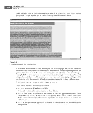 Les styles CSS
        352        Partie﻿ii


                         Nous .obtenons .alors .le .dimensionnement .présenté .à .la .figure 12-2, .dans .lequel .chaque .
                         paragraphe .occupe .la .place .qui .lui .est .nécessaire .pour .afficher .son .contenu . .




              Figure 12-2
              Le dimensionnement avec la valeur auto

                         L’utilisation .de .la .valeur . auto .ne .permet .pas .une .mise .en .page .précise .des .différents .
                         éléments .dans .le .document, .en .particulier .si .leur .contenu .est .créé .dynamiquement, .en .
                         provenance .d’une .base .de .données, .suite .à .une .recherche .déclenchée .par .le .visiteur .par .
                         exemple . .S’il .semble .nécessaire .au .programmeur .de .définir .impérativement .une .hauteur .à .
                         chaque .élément, .il .est .possible .de .conserver .cette .présentation .en .appliquant .la .propriété .
                         overflow .pour .gérer .les .éventuels .débordements .des .contenus . .Sa .syntaxe .est .la .suivante : .
                              overflow : visible | hidden | scroll | auto | inherit

                         Voici .le .rôle .imparti .à .chacune .de .ses .valeurs : .
                         • . visible : .le .contenu .débordant .est .affiché ; .
                         • . hidden : .le .contenu .débordant .est .caché .et .donc .illisible ; .
                         • . scroll : .des .barres .de .défilement .horizontale .et .verticale .apparaissent .sur .les .côtés .
                             droit .et .bas .de .la .boîte .de .l’élément, .ce .qui .permet .d’accéder .au .contenu .débordant . .
                             Cette .valeur .a .l’inconvénient .de .laisser .apparaître .ces .barres .même .si .le .contenu .ne .
                             déborde .pas ; .
                         • . auto : .le .navigateur .fait .apparaître .les .barres .de .défilement .en .cas .de .débordement .
                             uniquement . .




Engels_HTML5etCSS3.indb 352                                                                                                          13/03/12 14:49
 