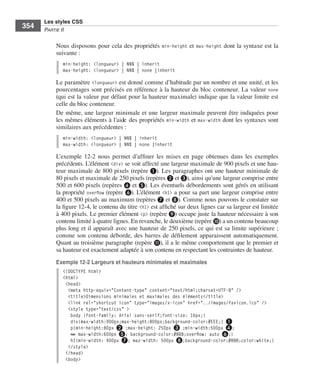 Les styles CSS
        354        Partie﻿ii


                         Nous .disposons .pour .cela .des .propriétés . min-height .et . max-height .dont .la .syntaxe .est .la .
                         suivante : .
                              min-height: <longueur> | NN% | inherit
                              max-height: <longueur> | NN% | none |inherit

                         Le .paramètre .<longueur> .est .donné .comme .d’habitude .par .un .nombre .et .une .unité, .et .les .
                         pourcentages .sont .précisés .en .référence .à .la .hauteur .du .bloc .conteneur . .La .valeur . none .
                         (qui .est .la .valeur .par .défaut .pour .la .hauteur .maximale) .indique .que .la .valeur .limite .est .
                         celle .du .bloc .conteneur . .
                         De .même, .une .largeur .minimale .et .une .largeur .maximale .peuvent .être .indiquées .pour .
                         les .mêmes .éléments .à .l’aide .des .propriétés . min-width .et . max-width .dont .les .syntaxes .sont .
                         similaires .aux .précédentes : .
                              min-width: <longueur> | NN% | inherit
                              max-width: <longueur> | NN% | none |inherit

                         L’exemple  12-2 . nous . permet . d’affiner . les . mises . en . page . obtenues . dans . les . exemples .
                         précédents . .L’élément .<div> .se .voit .affecté .une .largeur .maximale .de .900 pixels .et .une .hau-
                         teur .maximale .de .800 pixels .(repère ❶) . .Les .paragraphes .ont .une .hauteur .minimale .de .
                         80 pixels .et .maximale .de .250 pixels .(repères ❷ .et ❸), .ainsi .qu’une .largeur .comprise .entre .
                         500 .et .600 pixels .(repères ❹ .et ❺) . .Les .éventuels .débordements .sont .gérés .en .utilisant .
                         la .propriété . overflow .(repère ❻) . .L’élément . <h1> .a .pour .sa .part .une .largeur .comprise .entre .
                         400 .et .500 pixels .au .maximum .(repères ❼ .et ❽) . .Comme .nous .pouvons .le .constater .sur .
                         la .figure 12-4, .le .contenu .du .titre .<h1> .est .affiché .sur .deux .lignes .car .sa .largeur .est .limitée .
                         à .400 pixels . .Le .premier .élément . <p> .(repère ❾) .occupe .juste .la .hauteur .nécessaire .à .son .
                         contenu .limité .à .quatre .lignes . .En .revanche, .le .deuxième .(repère ❿) .a .un .contenu .beaucoup .
                         plus .long .et .il .apparaît .avec .une .hauteur .de .250 pixels, .ce .qui .est .sa .limite .supérieure ; .
                         comme . son . contenu . déborde, . des . barres . de . défilement . apparaissent . automatiquement . .
                         Quant .au .troisième .paragraphe .(repère ⓫), .il .a .le .même .comportement .que .le .premier .et .
                         sa .hauteur .est .exactement .adaptée .à .son .contenu .en .respectant .les .contraintes .de .hauteur . .
                         Exemple 12-2 Largeurs et hauteurs minimales et maximales
                              <!DOCTYPE html>
                              <html>
                               <head>
                                <meta http-equiv="Content-type" content="text/html;charset=UTF-8" />
                                <title>Dimensions minimales et maximales des éléments</title>
                                <link rel="shortcut icon" type="images/x-icon" href="../images/favicon.ico" />
                                <style type="text/css" >
                                 body {font-family: Arial sans-serif;font-size: 16px;}
                                 div{max-width:900px;max-height:800px;background-color:#EEE;} ❶
                                 p{min-height:80px ❷ ;max-height: 250px ❸ ;min-width:500px ❹;
                                 ➥ max-width:600px ❺; background-color:#BBB;overflow: auto ❻;}
                                 h1{min-width: 400px ❼; max-width: 500px ❽;background-color:#888;color:white;}
                                </style>
                               </head>
                               <body>




Engels_HTML5etCSS3.indb 354                                                                                                                  13/03/12 14:49
 