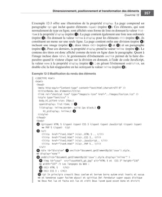 Dimensionnement, positionnement et transformation des éléments
                                                                                                                       C
                                                                                                                       ﻿ haPitre﻿12﻿
                                                                                                                                          357

                              L’exemple  12-3 . offre . une . illustration . de . la . propriété . display . . La . page . comprend . un .
                              paragraphe . <p> . qui . inclut . quatre . éléments . <span> . (repère  ❹) . . Ces . éléments, . qui . sont .
                              normalement .de .type .en .ligne, .sont .affichés .sous .forme .de .liste .en .donnant .la .valeur .list-
                              item .à .la .propriété .display .(repère ❶) . .La .page .contient .également .une .liste .non .ordonnée .
                              (repère ❺) . .En .donnant .la .valeur . inline .à . display .pour .les .éléments . <li> .(repère ❷), .ils .
                              constituent .un .menu .sur .une .seule .ligne . .La .page .contient .enfin .une .division .(repère ❻) .
                              incluant . une . image . (repère  ❾), . deux . titres . <h1> . (repères  ❿ . et . ⓫) . et . un . paragraphe .
                              (repère ⓬) . .Pour .ces .derniers, .la .propriété .display .prend .la .valeur .inline (repère ❸) . .Le .
                              contenu .des .titres .est .donc .affiché .comme .du .texte .en .ligne .dans .le .paragraphe . .Quant .à .
                              l’image .incluse .dans . <div>, .le .gestionnaire .d’événements . onclick .permet .de .la .faire .dis-
                              paraître .quand .le .visiteur .clique .sur .la .division .en .donnant, .à .l’aide .de .code .JavaScript, .
                              la .valeur . none .à .la .propriété . display .(repère ❼) ; .en .gérant .l’événement . ondblclick, .un .
                              double-clic .la .fait .réapparaître .en .lui .octroyant .la .valeur .inline .(repère ❽) . .

                              Exemple 12-3 Modification du rendu des éléments
                                 <!DOCTYPE html>
                                 <html>
                                  <head>
                                   <meta http-equiv="Content-type" content="text/html;charset=UTF-8" />
                                   <title>Rendu des éléments</title>
                                   <link rel="shortcut icon" type="images/x-icon" href="../images/favicon.ico" />
                                   <style type="text/css" >
                                    body,h1,p{font-size: 24px;}
                                    span{display: list-item; } ❶
                                    li{display: inline;border: solid 1px black;} ❷
                                        h1,p{display: inline;} ❸
                                   </style>
                                  </head>
                                  <body>
                                  ❹ <p><span> HTML 5 </span> <span> CSS 3 </span> <span> JavaScript </span> <span>
                                      ➥ PHP 5 </span> </p>
                                  ❺ <ul>
                                      <li><a href="lien1.html" ></a>..HTML 5 .. </li>
                                      <li><a href="lien2.html" ></a>..CSS 3.. </li>
                                      <li><a href="lien3.html" ></a>..JavaScript.. </li>
                                      <li><a href="lien4.html" ></a>..PHP 5.. </li>
                                    </ul>
                                  ➏ <div id="division" ➐ onclick="document.getElementById('couv').style.
                                  ➥ display='none'"
                                  ➑ ondblclick="document.getElementById('couv').style.display='inline'" >
                                    ❾ <img id="couv" src="couvhtml5_gd.jpg" alt="HTML 5 et CSS 3" height="130"
                                    ➥ width="107" /> Les langages du Web :
                                    ❿ <h1> HTML 5      </h1>
                                    ⓫ <h1> CSS 3 : </h1>
                                   ⓬ <p> In principio creavit Deus caelum et terram terra autem erat inanis et vacua
                                   ➥ et tenebrae super faciem abyssi et spiritus Dei ferebatur super aquas dixitque
                                   ➥ Deus fiat lux et facta est lux et vidit Deus lucem quod esset bona et divisit




Engels_HTML5etCSS3.indb 357                                                                                                                   13/03/12 14:49
 