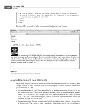 Les styles CSS
        358        Partie﻿ii


                                ➥ lucem ac tenebras appellavitque lucem diem et tenebras noctem factumque est
                                ➥ vespere et mane dies unus dixit quoque Deus fiat firmamentum in medio aquarum et
                                ➥ dividat aquas ab aquis et fecit </p>
                                </div>
                               </body>
                              </html>

                         La .figure 12-5 .montre .le .résultat .obtenu .avant .la .disparition .de .l’image . .




              Figure 12-5
              Les modifications du rendu normal des éléments



              Le positionnement des éléments
                         Le .principe .du .positionnement .permet .de .définir .l’emplacement .des .boîtes .générées .pour .
                         chaque .élément .HTML 5 .présent .dans .le .code .de .la .page . .Il .existe .plusieurs .schémas .de .
                         positionnement .en .CSS 2 .1 . .
                         • . Le .positionnement .selon .le .flux .normal .inclut .le .positionnement .par .défaut .opéré .par .
                             les .navigateurs .sans .définition .de .styles .particuliers . .Avec .ce .positionnement, .les .élé-
                             ments .<p>, .<div> .ou .<h1>, .par .exemple, .sont .associés .à .une .boîte .de .bloc, .et .les .éléments .
                             <img /> .ou .<span> .à .une .boîte .en .ligne . .Il .inclut .également .le .positionnement .relatif .des .
                             éléments .de .type .bloc .ou .en .ligne . .
                         • . Le .positionnement .flottant : .dans .ce .cas, .la .boîte .de .l’élément .est .générée .comme .dans .
                             le .flux .normal . .Elle .conserve .pour .exemple .les .dimensions .qui .lui .ont .été .attribuées, .




Engels_HTML5etCSS3.indb 358                                                                                                                13/03/12 14:49
 