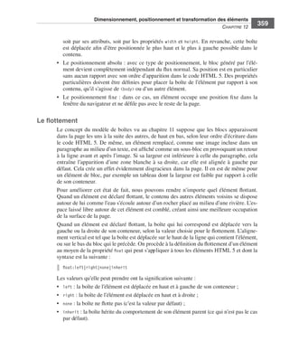 Dimensionnement, positionnement et transformation des éléments
                                                                                                                           C
                                                                                                                           ﻿ haPitre﻿12﻿
                                                                                                                                               359

                                  soit .par .ses .attributs, .soit .par .les .propriétés . width .et . height . .En .revanche, .cette .boîte .
                                  est .déplacée .afin .d’être .positionnée .le .plus .haut .et .le .plus .à .gauche .possible .dans .le .
                                  contenu . .
                              • . Le .positionnement .absolu : .avec .ce .type .de .positionnement, .le .bloc .généré .par .l’élé-
                                  ment .devient .complètement .indépendant .du .flux .normal . .Sa .position .est .en .particulier .
                                  sans .aucun .rapport .avec .son .ordre .d’apparition .dans .le .code .HTML .5 . .Des .propriétés .
                                  particulières .doivent .être .définies .pour .placer .la .boîte .de .l’élément .par .rapport .à .son .
                                  contenu, .qu’il .s’agisse .de .<body> .ou .d’un .autre .élément . .
                              • . Le .positionnement .fixe : .dans .ce .cas, .un .élément .occupe .une .position .fixe .dans .la .
                                  fenêtre .du .navigateur .et .ne .défile .pas .avec .le .reste .de .la .page . .


                  Le flottement
                              Le .concept .du .modèle .de .boîtes .vu .au .chapitre 11 .suppose .que .les .blocs .apparaissent .
                              dans .la .page .les .uns .à .la .suite .des .autres, .de .haut .en .bas, .selon .leur .ordre .d’écriture .dans .
                              le .code .HTML 5 . .De .même, .un .élément .remplacé, .comme .une .image .incluse .dans .un .
                              paragraphe .au .milieu .d’un .texte, .est .affiché .comme .un .sous-bloc .en .provoquant .un .retour .
                              à .la .ligne .avant .et .après .l’image . .Si .sa .largeur .est .inférieure .à .celle .du .paragraphe, .cela .
                              entraîne .l’apparition .d’une .zone .blanche .à .sa .droite, .car .elle .est .alignée .à .gauche .par .
                              défaut . .Cela .crée .un .effet .évidemment .disgracieux .dans .la .page . .Il .en .est .de .même .pour .
                              un .élément .de .bloc, .par .exemple .un .tableau .dont .la .largeur .est .faible .par .rapport .à .celle .
                              de .son .conteneur . .
                              Pour .améliorer .cet .état .de .fait, .nous .pouvons .rendre .n’importe .quel .élément .flottant . .
                              Quand .un .élément .est .déclaré .flottant, .le .contenu .des .autres .éléments .voisins .se .dispose .
                              autour .de .lui .comme .l’eau .s’écoule .autour .d’un .rocher .placé .au .milieu .d’une .rivière . .L’es-
                              pace .laissé .libre .autour .de .cet .élément .est .comblé, .créant .ainsi .une .meilleure .occupation .
                              de .la .surface .de .la .page . .
                              Quand .un .élément .est .déclaré .flottant, .la .boîte .qui .lui .correspond .est .déplacée .vers .la .
                              gauche .ou .la .droite .de .son .conteneur, .selon .la .valeur .choisie .pour .le .flottement . .L’aligne-
                              ment .vertical .est .tel .que .la .boîte .est .déplacée .sur .le .haut .de .la .ligne .qui .contient .l’élément, .
                              ou .sur .le .bas .du .bloc .qui .le .précède . .On .procède .à .la .définition .du .flottement .d’un .élément .
                              au .moyen .de .la .propriété .float .qui .peut .s’appliquer .à .tous .les .éléments .HTML .5 .et .dont .la .
                              syntaxe .est .la .suivante : .
                                 float:left|right|none|inherit

                              Les .valeurs .qu’elle .peut .prendre .ont .la .signification .suivante : .
                              • . left : .la .boîte .de .l’élément .est .déplacée .en .haut .et .à .gauche .de .son .conteneur ; .
                              • . right : .la .boîte .de .l’élément .est .déplacée .en .haut .et .à .droite ; .
                              • . none : .la .boîte .ne .flotte .pas .(c’est .la .valeur .par .défaut) ; .
                              • . inherit : .la .boîte .hérite .du .comportement .de .son .élément .parent .(ce .qui .n’est .pas .le .cas .
                                  par .défaut) . .




Engels_HTML5etCSS3.indb 359                                                                                                                        13/03/12 14:49
 