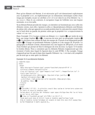 Les styles CSS
        360        Partie﻿ii


                         Pour .qu’un .élément .soit .flottant, .il .est .nécessaire .qu’il .soit .dimensionné .explicitement .
                         avec .la .propriété . width, .ou .implicitement .par .ses .dimensions .intrinsèques .(celles .d’une .
                         image .par .exemple), .ou .par .ses .attributs .width et .height .dans .le .cas .d’un .élément .<img /> .
                         ou . <object> . .Dans .le .cas .contraire, .le .navigateur .risque .de .l’afficher .avec .une .largeur .
                         minimale, .si .ce .n’est .nulle . .
                         Si .un .élément .flottant .possède .des .marges, .ces .dernières .ne .fusionnent .pas .avec .celles .des .
                         éléments .voisins, .mais .elles .s’ajoutent .à .celles-ci . .Quand .plusieurs .éléments .sont .flottants .
                         du .même .côté, .celui .qui .apparaît .en .seconde .position .dans .le .code .peut .être .amené .à .buter .
                         sur .le .bord .droit .ou .gauche .du .premier .selon .que .la .propriété . float .a .respectivement .la .
                         valeur .left .ou .right . .
                         Dans .l’exemple 12-4, .la .page .contient .un .élément . <div> .(repère ❹) .qui .inclut .du .texte .
                         brut, .une .image .(repères .❷ et ❺), .à .nouveau .du .texte .puis .un .paragraphe .(repères ❸
                         et ❻) . .La .division .a .une .couleur .de .fond, .des .marges .de .15 pixels .et .un .alignement .justifié .
                         (repère ❶) . .L’image .est .positionnée .flottante .à .gauche .et .a .des .marges .de .20 pixels . .Le .
                         paragraphe .est .flottant .à .droite, .dimensionné .avec .une .largeur .de .200 pixels, .et .est .muni .
                         d’une .bordure .qui .permet .de .bien .le .distinguer .du .reste .du .texte . .La .figure 12-6 .montre .
                         le .résultat .obtenu . .Nous .y .constatons .que .les .éléments .flottants .n’apparaissent .que .rela-
                         tivement .à .l’ordre .dans .lequel .ils .figurent .dans .le .code .HTML .5 . .Par .exemple, .l’image .
                         n’apparaît .qu’une .fois .que .la .ligne .dans .laquelle .l’élément .<img /> .est .situé .a .été .complétée .
                         par .du .texte .qui .se .situe .après .cet .élément . .

                         Exemple 12-4 Les éléments flottants
                              <!DOCTYPE html>
                              <html>
                               <head>
                                <meta http-equiv="Content-type" content="text/html;charset=UTF-8" />
                                <title>Les éléments flottants</title>
                                <link rel="shortcut icon" type="images/x-icon" href="../images/favicon.ico" />
                                <style type="text/css" >
                                 div{background-color: #EEE;margin: 15px;text-align: justify;} ❶
                                 img{float:left;margin:20px;} ❷
                                 p.droit{float: right;border:2px solid red;width: 200px;margin:10px;
                                 ➥ padding: 10px;} ❸
                                </style>
                               </head>
                               <body>
                               ❹ <div>HTML 5 ET CSS : In principio creavit Deus caelum et terram terra autem erat
                                ➥ inanis et vacua et tenebrae super
                                faciem abyssi et spiritus Dei ferebatur super aquas dixitque Deus fiat lux et facta
                                ➥ est lux et vidit Deus
                                ❺ <img src="couvhtml5_gd.jpg" alt="HTML 5 et CSS 3" />
                                lucem quod esset bona et divisit lucem ac tenebras appellavitque lucem
                                diem et tenebras noctem factumque est vespere et mane dies unus dixit quoque Deus
                                ➥ fiat firmamentum in medio aquarum et……




Engels_HTML5etCSS3.indb 360                                                                                                              13/03/12 14:49
 