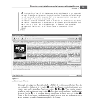 Dimensionnement, positionnement et transformation des éléments
                                                                                                                     C
                                                                                                                     ﻿ haPitre﻿12﻿
                                                                                                                                        361

                                   ❻ <p class="droit">Le W3C <br />aquas quae erant sub firmamento ab his quae erant
                                   ➥ super firmamentum et factum est ita vocavitque Deus firmamentum caelum et factum
                                   ➥ est vespere et mane dies secundus dixit vero Deus congregentur aquae quae sub
                                   ➥ caelo sunt in locum unum et appareat </p>
                                   in firmamento caeli et inluminent terram et factum est ita fecitque Deus duo magna
                                   ➥ luminaria luminare maius ut praeesset diei et luminare minus ut praeesset nocti
                                   ➥ et stellas et posuit eas in firmamento caeli ut lucerent super terram et
                                   ➥ praeessent diei ac nocti et dividerent lucem ac tenebras et </div>
                                  </body>
                                 </html>




                  Figure 12-6
                  Le flottement des éléments

                              L’exemple .suivant .permet .d’appréhender .les .subtilités .du .positionnement .flottant .dans .des .
                              cas .particuliers . .L’élément .<div> .(repère ❸) .inclus .dans .la .page .contient .maintenant .trois .
                              images .incorporées .au .milieu .d’un .texte .(repères ❹, .❺ .et ❻) . .Vient .ensuite .un .para-
                              graphe .ne .contenant .que .du .texte .(repère ❼) . .Les .deux .premières .images .sont .flottantes .
                              à .gauche .(repère ❶), .et .la .troisième .à .droite .en .utilisant .la .classe . img.droit .(repère ❷) . .
                              Seule .la .deuxième .image .est .dimensionnée .explicitement .avec .ses .attributs . height .et .
                              width, .les .autres .ayant .les .dimensions .originales .de .l’image . .




Engels_HTML5etCSS3.indb 361                                                                                                                 13/03/12 14:49
 