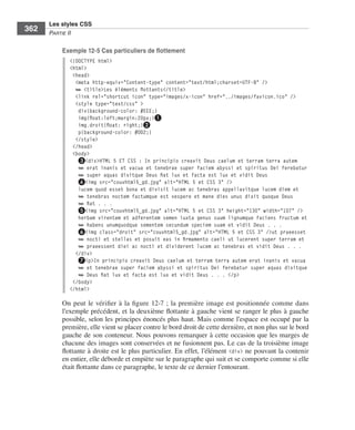 Les styles CSS
        362        Partie﻿ii

                         Exemple 12-5 Cas particuliers de flottement
                              <!DOCTYPE html>
                              <html>
                               <head>
                                <meta http-equiv="Content-type" content="text/html;charset=UTF-8" />
                                ➥ <title>Les éléments flottants</title>
                                <link rel="shortcut icon" type="images/x-icon" href="../images/favicon.ico" />
                                <style type="text/css" >
                                 div{background-color: #EEE;}
                                 img{float:left;margin:20px;}❶
                                 img.droit{float: right;}❷
                                 p{background-color: #DD2;}
                                </style>
                               </head>
                               <body>
                                 ❸<div>HTML 5 ET CSS : In principio creavit Deus caelum et terram terra autem
                                 ➥ erat inanis et vacua et tenebrae super faciem abyssi et spiritus Dei ferebatur
                                 ➥ super aquas dixitque Deus fiat lux et facta est lux et vidit Deus
                                 ❹<img src="couvhtml5_gd.jpg" alt="HTML 5 et CSS 3" />
                                 lucem quod esset bona et divisit lucem ac tenebras appellavitque lucem diem et
                                 ➥ tenebras noctem factumque est vespere et mane dies unus dixit quoque Deus
                                 ➥ fiat . . .
                                 ❺<img src="couvhtml5_gd.jpg" alt="HTML 5 et CSS 3" height="130" width="107" />
                                 herbam virentem et adferentem semen iuxta genus suum lignumque faciens fructum et
                                 ➥ habens unumquodque sementem secundum speciem suam et vidit Deus . . .
                                 ❻<img class="droit" src="couvhtml5_gd.jpg" alt="HTML 5 et CSS 3" />ut praeesset
                                 ➥ nocti et stellas et posuit eas in firmamento caeli ut lucerent super terram et
                                 ➥ praeessent diei ac nocti et dividerent lucem ac tenebras et vidit Deus . . .
                                </div>
                                 ❼<p>In principio creavit Deus caelum et terram terra autem erat inanis et vacua
                                 ➥ et tenebrae super faciem abyssi et spiritus Dei ferebatur super aquas dixitque
                                 ➥ Deus fiat lux et facta est lux et vidit Deus . . . </p>
                               </body>
                              </html>

                         On . peut . le . vérifier . à . la . figure  12-7  ; . la . première . image . est . positionnée . comme . dans .
                         l’exemple .précédent, .et .la .deuxième .flottante .à .gauche .vient .se .ranger .le .plus .à .gauche .
                         possible, .selon .les .principes .énoncés .plus .haut . .Mais .comme .l’espace .est .occupé .par .la .
                         première, .elle .vient .se .placer .contre .le .bord .droit .de .cette .dernière, .et .non .plus .sur .le .bord .
                         gauche .de .son .conteneur . .Nous .pouvons .remarquer .à .cette .occasion .que .les .marges .de .
                         chacune .des .images .sont .conservées .et .ne .fusionnent .pas . .Le .cas .de .la .troisième .image .
                         flottante .à .droite .est .le .plus .particulier . .En .effet, .l’élément . <div> .ne .pouvant .la .contenir .
                         en .entier, .elle .déborde .et .empiète .sur .le .paragraphe .qui .suit .et .se .comporte .comme .si .elle .
                         était .flottante .dans .ce .paragraphe, .le .texte .de .ce .dernier .l’entourant . .




Engels_HTML5etCSS3.indb 362                                                                                                                  13/03/12 14:49
 