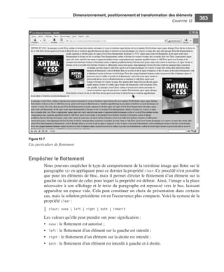 Dimensionnement, positionnement et transformation des éléments
                                                                                                                        C
                                                                                                                        ﻿ haPitre﻿12﻿
                                                                                                                                            363




                  Figure 12-7
                  Cas particuliers de flottement


                  Empêcher le flottement
                              Nous .pouvons .empêcher .le .type .de .comportement .de .la .troisième .image .qui .flotte .sur .le .
                              paragraphe .<p> .en .appliquant .pour .ce .dernier .la .propriété .clear . .Ce .procédé .n’est .possible .
                              que .pour .les .éléments .de .bloc, .mais .il .permet .d’éviter .le .flottement .d’un .élément .sur .la .
                              gauche .ou .la .droite .de .celui .pour .lequel .la .propriété .est .définie . .Ainsi, .l’image .a .la .place .
                              nécessaire .à .son .affichage .et .le .texte .du .paragraphe .est .repoussé .vers .le .bas, .laissant .
                              apparaître .un .espace .vide . .Cela .peut .constituer .un .choix .de .présentation .dans .certains .
                              cas, .mais .la .solution .précédente .est .en .l’occurrence .plus .compacte . .Voici .la .syntaxe .de .la .
                              propriété .clear : .
                                 clear: none | left | right | both | inherit

                              Les .valeurs .qu’elle .peut .prendre .ont .pour .signification : .
                              • . none : .le .flottement .est .autorisé ; .
                              • . left : .le .flottement .d’un .élément .sur .la .gauche .est .interdit ; .
                              • . right : .le .flottement .d’un .élément .sur .la .droite .est .interdit ; .
                              • . both : .le .flottement .d’un .élément .est .interdit .à .gauche .et .à .droite . .




Engels_HTML5etCSS3.indb 363                                                                                                                     13/03/12 14:49
 