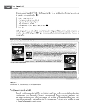 Les styles CSS
        364        Partie﻿ii


                         En .conservant .le .code .HTML .5 .de .l’exemple 12-5 .et .en .modifiant .seulement .les .styles .de .
                         la .manière .suivante .(repère ❶) : .
                              <style type="text/css" >
                               div{background-color: #EEE;}
                               img{float:left;margin:20px;}
                               img.droit{float: right;}
                               p{background-color: #DD2;clear:right;}❶
                              </style>

                         où .la .propriété .clear .est .définie .avec .la .valeur .right .pour .l’élément .<p>, .nous .obtenons .le .
                         résultat .présenté .à .la .figure 12-8 .qui .montre .que .la .troisième .image .ne .flotte .plus .sur .le .
                         paragraphe . .




              Figure 12-8
              Suppression du flottement sur le côté d’un élément


              Positionnement relatif
                         Dans .le .positionnement .relatif, .les .navigateurs .analysent .un .document .et .déterminent .un .
                         emplacement .pour .chacun .des .éléments .comme .dans .le .flux .normal, .puis .déplacent .ceux .
                         qui .ont .un .positionnement .relatif .par .rapport .à .la .position .qu’ils .auraient .dû .occuper, .mais .
                         en .ne .déplaçant .pas .les .autres .éléments . .En .conséquence, .l’emplacement .initial .reste .vide .
                         et .il .en .résulte .des .chevauchements . .




Engels_HTML5etCSS3.indb 364                                                                                                             13/03/12 14:49
 