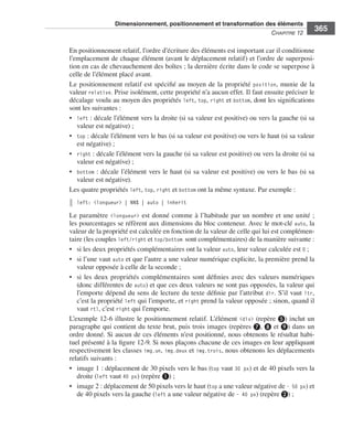 Dimensionnement, positionnement et transformation des éléments
                                                                                                                            C
                                                                                                                            ﻿ haPitre﻿12﻿
                                                                                                                                                365

                              En .positionnement .relatif, .l’ordre .d’écriture .des .éléments .est .important .car .il .conditionne .
                              l’emplacement .de .chaque .élément .(avant .le .déplacement .relatif) .et .l’ordre .de .superposi-
                              tion .en .cas .de .chevauchement .des .boîtes ; .la .dernière .écrite .dans .le .code .se .superpose .à .
                              celle .de .l’élément .placé .avant . .
                              Le .positionnement .relatif .est .spécifié .au .moyen .de .la .propriété . position, .munie .de .la .
                              valeur .relative . .Prise .isolément, .cette .propriété .n’a .aucun .effet . .Il .faut .ensuite .préciser .le .
                              décalage .voulu .au .moyen .des .propriétés . left, . top, . right .et . bottom, .dont .les .significations .
                              sont .les .suivantes : .
                              • . left : .décale .l’élément .vers .la .droite .(si .sa .valeur .est .positive) .ou .vers .la .gauche .(si .sa .
                                  valeur .est .négative) ; .
                              • . top : .décale .l’élément .vers .le .bas .(si .sa .valeur .est .positive) .ou .vers .le .haut .(si .sa .valeur .
                                  est .négative) ; .
                              • . right : .décale .l’élément .vers .la .gauche .(si .sa .valeur .est .positive) .ou .vers .la .droite .(si .sa .
                                  valeur .est .négative) ; .
                              • . bottom : .décale .l’élément .vers .le .haut .(si .sa .valeur .est .positive) .ou .vers .le .bas .(si .sa .
                                  valeur .est .négative) . .
                              Les .quatre .propriétés .left, .top, .right .et .bottom .ont .la .même .syntaxe . .Par .exemple : .
                                 left: <longueur> | NN% | auto | inherit

                              Le .paramètre . <longueur> .est .donné .comme .à .l’habitude .par .un .nombre .et .une .unité ; .
                              les .pourcentages .se .réfèrent .aux .dimensions .du .bloc .conteneur . .Avec .le .mot-clé . auto, .la .
                              valeur .de .la .propriété .est .calculée .en .fonction .de .la .valeur .de .celle .qui .lui .est .complémen-
                              taire .(les .couples .left/right .et .top/bottom sont .complémentaires) .de .la .manière .suivante : .
                              • . si .les .deux .propriétés .complémentaires .ont .la .valeur .auto, .leur .valeur .calculée .est 0 ; .
                              • . si .l’une .vaut .auto .et .que .l’autre .a .une .valeur .numérique .explicite, .la .première .prend .la .
                                  valeur .opposée .à .celle .de .la .seconde ; .
                              • . si . les . deux . propriétés . complémentaires . sont . définies . avec . des . valeurs . numériques .
                                  (donc .différentes .de . auto) .et .que .ces .deux .valeurs .ne .sont .pas .opposées, .la .valeur .qui .
                                  l’emporte .dépend .du .sens .de .lecture .du .texte .définie .par .l’attribut . dir . .S’il .vaut . ltr, .
                                  c’est .la .propriété .left .qui .l’emporte, .et .right .prend .la .valeur .opposée ; .sinon, .quand .il .
                                  vaut .rtl, .c’est .right .qui .l’emporte . .
                              L’exemple 12-6 .illustre .le .positionnement .relatif . .L’élément . <div> .(repère ❺) .inclut .un .
                              paragraphe .qui .contient .du .texte .brut, .puis .trois .images .(repères ❼, .❽ .et ❾) .dans .un .
                              ordre .donné . .Si .aucun .de .ces .éléments .n’est .positionné, .nous .obtenons .le .résultat .habi-
                              tuel .présenté .à .la .figure 12-9 . .Si .nous .plaçons .chacune .de .ces .images .en .leur .appliquant .
                              respectivement .les .classes . img.un, . img.deux .et . img.trois, .nous .obtenons .les .déplacements .
                              relatifs .suivants : .
                              • . image .1 : .déplacement .de .30 pixels .vers .le .bas .(top .vaut . 30 px) .et .de .40 pixels .vers .la .
                                  droite .(left .vaut .40 px) .(repère ❶) ; .
                              • . image .2 : .déplacement .de .50 pixels .vers .le .haut .(top .a .une .valeur .négative .de .– 50 px) .et .
                                  de .40 pixels .vers .la .gauche .(left .a .une .valeur .négative .de .– 40 px) .(repère ❷) ; .




Engels_HTML5etCSS3.indb 365                                                                                                                         13/03/12 14:49
 