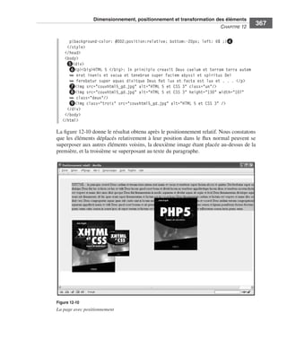 Dimensionnement, positionnement et transformation des éléments
                                                                                                                  C
                                                                                                                  ﻿ haPitre﻿12﻿
                                                                                                                                    367

                                    p{background-color: #DD2;position:relative; bottom:-20px; left: 6% ;}❹
                                   </style>
                                  </head>
                                  <body>
                                   ❺<div>
                                    ❻<p><big>HTML 5 </big>: In principio creavit Deus caelum et terram terra autem
                                    ➥ erat inanis et vacua et tenebrae super faciem abyssi et spiritus Dei
                                    ➥ ferebatur super aquas dixitque Deus fiat lux et facta est lux et . . . </p>
                                    ❼<img src="couvhtml5_gd.jpg" alt="HTML 5 et CSS 3" class="un"/>
                                    ❽<img src="couvhtml5_gd.jpg" alt="HTML 5 et CSS 3" height="130" width="107"
                                    ➥ class="deux"/>
                                    ❾<img class="trois" src="couvhtml5_gd.jpg" alt="HTML 5 et CSS 3" />
                                   </div>
                                  </body>
                                 </html>

                              La .figure 12-10 .donne .le .résultat .obtenu .après .le .positionnement .relatif . .Nous .constatons .
                              que .les .éléments .déplacés .relativement .à .leur .position .dans .le .flux .normal .peuvent .se .
                              superposer .aux .autres .éléments .voisins, .la .deuxième .image .étant .placée .au-dessus .de .la .
                              première, .et .la .troisième .se .superposant .au .texte .du .paragraphe . .




                              Figure 12-10
                              La page avec positionnement




Engels_HTML5etCSS3.indb 367                                                                                                             13/03/12 14:49
 