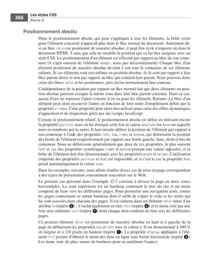 Les styles CSS
        368        Partie﻿ii


              Positionnement absolu
                         Dans .le .positionnement .absolu, .qui .peut .s’appliquer .à .tous .les .éléments, .la .boîte .créée .
                         pour .l’élément .concerné .n’apparaît .plus .dans .le .flux .normal .du .document . .Autrement .dit, .
                         si .un .bloc .<div> .est .positionné .de .manière .absolue, .il .peut .être .écrit .n’importe .où .dans .le .
                         document .HTML .5 .sans .que .cela .ne .modifie .la .position .qui .va .lui .être .assignée .avec .un .
                         style .CSS . .Le .positionnement .d’un .élément .est .effectué .par .rapport .au .bloc .de .son .conte-
                         neur .(il .s’agit .souvent .de .l’élément . <body>, .mais .pas .nécessairement) . .Chaque .bloc .d’un .
                         élément .positionné .de .manière .absolue .devient .à .son .tour .le .conteneur .de .ses .éléments .
                         enfants . .Si .ces .éléments .sont .eux-mêmes .en .position .absolue, .ils .le .sont .par .rapport .à .leur .
                         bloc .parent .direct .et .non .par .rapport .au .bloc .qui .contient .leur .parent . .Nous .pouvons .donc .
                         créer .des .blocs .<div> .et .les .positionner, .puis .écrire .normalement .leur .contenu . .
                         L’indépendance .de .la .position .par .rapport .au .flux .normal .fait .que .deux .éléments .en .posi-
                         tion .absolue .peuvent .occuper .la .même .zone .dans .leur .bloc .parent .commun . .Dans .ce .cas, .
                         aucun .d’eux .ne .repousse .l’autre .comme .il .en .va .pour .les .éléments .flottants . .Le .bloc .d’un .
                         élément .peut .alors .recouvrir .l’autre .en .fonction .de .leur .ordre .d’empilement .défini .par .la .
                         propriété .z-index . .Cette .propriété .peut .alors .être .utilisée .pour .créer .des .effets .dynamiques .
                         d’apparition .et .de .disparition .gérés .par .des .scripts .JavaScript . .
                         Comme .le .positionnement .relatif, .le .positionnement .absolu .est .défini .en .utilisant .encore .
                         la .propriété .position, .mais .en .lui .donnant .cette .fois .la .valeur .absolute .(ou .fixed .sur .laquelle .
                         nous .reviendrons .par .la .suite) . .Il .faut .ensuite .définir .la .position .de .l’élément .par .rapport .à .
                         son .conteneur .à .l’aide .des .propriétés .left, .top, .right .et .bottom, .qui .définissent .la .position .
                         des .bords .de .l’élément .respectivement .par .rapport .aux .bords .gauche, .haut, .droit .et .bas .du .
                         conteneur . .Nous .ne .définissons .généralement .que .deux .de .ces .propriétés, .le .plus .souvent .
                         left .et . top .(les .propriétés .symétriques . right .et . bottom .prenant .une .valeur .opposée), .et .la .
                         boîte .de .l’élément .doit .être .dimensionnée .avec .les .propriétés .width .et .height . .L’utilisation .
                         conjointe .des .propriétés .position .et .float .est .impossible, .et .si .c’est .le .cas .la .propriété .float .
                         prend .automatiquement .la .valeur .none . .
                         Dans .les .exemples .suivants, .nous .allons .étudier .divers .cas .de .mise .en .page .correspondant .
                         à .des .types .de .présentation .couramment .rencontrés .sur .le .Web . .
                         Le .premier .cas .présenté .dans .l’exemple 12-7 .consiste .à .diviser .la .page .en .deux .zones .
                         horizontales . .La .zone .supérieure .est .un .bandeau .contenant .le .titre .du .site .et .un .menu .
                         composé .de .liens .vers .les .différentes .pages . .Pour .permettre .une .navigation .aisée, .toutes .
                         les .pages .contiennent .ce .même .bandeau .dont .il .suffit .de .copier .le .code .et .les .styles .qui .
                         lui .sont .associés .dans .chacune .des .pages . .Il .est .contenu .dans .un .élément .<div> .muni .d’un .
                         attribut id .(repère ❺) ; .il .inclut .également .un .titre .<h1> .(repère ❻) .et .le .menu .créé .par .une .
                         liste .non .ordonnée .<ul> .(repère ❼) .dont .chaque .item .contient .un .lien .vers .les .différentes .
                         pages . .
                         Ce .premier .élément . <div> .est .positionné .de .manière .absolue .en .haut .et .à .gauche .de .la .
                         page .en .définissant .les .propriétés .top .et .left .avec .la .valeur 0 . .Il .est .dimensionné .à .100 % .
                         en .largeur .et .à .110  pixels .en .hauteur .(repère ❶) . .La .propriété . display .appliquée .à .l’élé-
                         ment .<li> .permet .d’obtenir .le .menu .des .liens .en .ligne .sous .forme .horizontale .(repère ❸) . .
                         Les .items .sont, .de .plus, .munis .de .bordures .pour .en .améliorer .l’aspect . .




Engels_HTML5etCSS3.indb 368                                                                                                                  13/03/12 14:49
 