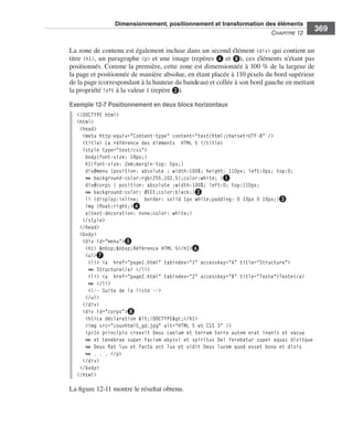 Dimensionnement, positionnement et transformation des éléments
                                                                                                                    C
                                                                                                                    ﻿ haPitre﻿12﻿
                                                                                                                                       369

                              La .zone .de .contenu .est .également .incluse .dans .un .second .élément . <div> .qui .contient .un .
                              titre . <h1>, .un .paragraphe . <p> .et .une .image .(repères .❹ et ❽), .ces .éléments .n’étant .pas .
                              positionnés . .Comme .la .première, .cette .zone .est .dimensionnée .à .100  % .de .la .largeur .de .
                              la .page .et .positionnée .de .manière .absolue, .en .étant .placée .à .110 pixels .du .bord .supérieur .
                              de la .page .(correspondant .à .la .hauteur .du .bandeau) .et .collée .à .son .bord .gauche .en .mettant .
                              la propriété .left .à .la .valeur 0 .(repère ❷) . .

                              Exemple 12-7 Positionnement en deux blocs horizontaux
                                 <!DOCTYPE html>
                                 <html>
                                  <head>
                                   <meta http-equiv="Content-type" content="text/html;charset=UTF-8" />
                                   <title> La référence des éléments HTML 5 </title>
                                   <style type="text/css">
                                    body{font-size: 18px;}
                                    h1{font-size: 2em;margin-top: 5px;}
                                    div#menu {position: absolute ; width:100%; height: 110px; left:0px; top:0;
                                    ➥ background-color:rgb(255,102,5);color:white; }❶
                                    div#corps { position: absolute ;width:100%; left:0; top:110px;
                                    ➥ background-color: #EEE;color:black;}❷
                                    li {display:inline; border: solid 1px white;padding: 0 10px 0 10px;}❸
                                    img {float:right;}❹
                                    a{text-decoration: none;color: white;}
                                   </style>
                                  </head>
                                  <body>
                                   <div id="menu">❺
                                    <h1> &nbsp;&nbsp;Référence HTML 5</h1>❻
                                    <ul>❼
                                     <li> <a href="page1.html" tabindex="1" accesskey="A" title="Structure">
                                     ➥ Structure</a> </li>
                                     <li> <a href="page2.html" tabindex="2" accesskey="B" title="Texte">Texte</a>
                                     ➥ </li>
                                     <!-- Suite de la liste -->
                                    </ul>
                                   </div>
                                   <div id="corps">❽
                                    <h1>La déclaration <!DOCTYPE></h1>
                                    <img src="couvhtml5_gd.jpg" alt="HTML 5 et CSS 3" />
                                    <p>In principio creavit Deus caelum et terram terra autem erat inanis et vacua
                                    ➥ et tenebrae super faciem abyssi et spiritus Dei ferebatur super aquas dixitque
                                    ➥ Deus fiat lux et facta est lux et vidit Deus lucem quod esset bona et divis
                                    ➥ . . . </p>
                                   </div>
                                  </body>
                                 </html>

                              La .figure 12-11 .montre .le .résultat .obtenu . .




Engels_HTML5etCSS3.indb 369                                                                                                                13/03/12 14:49
 