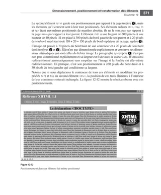 Dimensionnement, positionnement et transformation des éléments
                                                                                                                        C
                                                                                                                        ﻿ haPitre﻿12﻿
                                                                                                                                            371

                              Le .second .élément .<div> .garde .son .positionnement .par .rapport .à .la .page .(repère ❶), .mais .
                              les .éléments .qu’il .contient .sont .à .leur .tour .positionnés . .Ses .éléments .enfants .<h1>, .<img /> .
                              et . <p> .étant .eux-mêmes .positionnés .de .manière .absolue, .ils .ne .le .sont .pas .par .rapport .à .
                              la .page .mais .par .rapport .à .leur .parent . .L’élément .<h1> .a .une .largeur .de .600 pixels .et .une .
                              hauteur .de .40 pixels ; .il .est .placé .à .300 pixels .du .bord .gauche .de .son .parent .et .à .20 pixels .
                              de .son .bord .supérieur .(soit .110 + 20 = 130 pixels .du .bord .supérieur .de .la .page, .repère ❷) . .
                              L’image .est .placée .à .70 pixels .du .bord .haut .de .son .conteneur .et .à .20 pixels .de .son .bord .
                              droit .(repères .❷ et ❸) . .Elle .n’est .pas .dimensionnée .explicitement .et .conserve .ses .dimen-
                              sions .intrinsèques .qui .sont .celles .du .fichier .image . .Le .paragraphe .<p> .(repère ❹) .n’est .pas .
                              non .plus .dimensionné .explicitement .et .sa .largeur .est .fixée .avec .la .valeur .auto . .Il .sera .ainsi .
                              redimensionné .automatiquement .sans .empiéter .sur .l’image .si .la .fenêtre .est .elle-même .
                              redimensionnée . .En .pratique, .c’est .son .positionnement .à .260 pixels .du .bord .droit .et .à .
                              30 pixels .du .bord .gauche .qui .conditionne .sa .largeur . .
                              Notons .que .si .nous .déplacions .le .conteneur .de .tous .ces .éléments .en .modifiant .les .pro-
                              priétés .left .et .top .du .second .élément .<div>, .la .position .de .ces .trois .éléments .à .l’intérieur .
                              de .leur .conteneur .resterait .inchangée . .La .figure 12-12 .montre .le .résultat .obtenu .avec .ces .
                              positionnements . .




                  Figure 12-12
                  Positionnement dans un élément lui-même positionné




Engels_HTML5etCSS3.indb 371                                                                                                                     13/03/12 14:49
 