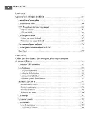 HTML 5 et CSS 3
          X        ﻿

                       CHAPITRE 9
                       Couleurs et images de fond  . .  .  .  .  .  .  .  .  .  .  .  .  .  .  .  .  .  .  .  .  .  .  .  .  .  .  .  .  .  .  .  .  .  .  .  .  .  . 257
                              La couleur d’avant-plan  .  .  .  .  .  .  .  .  .  .  .  .  .  .  .  .  .  .  .  .  .  .  .  .  .  .  .  .  .  .  .  .  .  .  .  .  .  .  .  .  .  .  .  . 257
                              La couleur de fond  . .  .  .  .  .  .  .  .  .  .  .  .  .  .  .  .  .  .  .  .  .  .  .  .  .  .  .  .  .  .  .  .  .  .  .  .  .  .  .  .  .  .  .  .  .  .  .  . 260
                              CSS 3 : couleurs de fond en dégragé  .  .  .  .  .  .  .  .  .  .  .  .  .  .  .  .  .  .  .  .  .  .  .  .  .  .  .  .  .  .  .  .  . 262
                                Dégradé linéaire  .  .  .  .  .  .  .  .  .  .  .  .  .  .  .  .  .  .  .  .  .  .  .  .  .  .  .  .  .  .  .  .  .  .  .  .  .  .  .  .  .  .  .  .  .  .  .  .  .  . 262
                                Dégradé radial  .  .  .  .  .  .  .  .  .  .  .  .  .  .  .  .  .  .  .  .  .  .  .  .  .  .  .  .  .  .  .  .  .  .  .  .  .  .  .  .  .  .  .  .  .  .  .  .  .  .  . 264
                              Les images de fond  .  .  .  .  .  .  .  .  .  .  .  .  .  .  .  .  .  .  .  .  .  .  .  .  .  .  .  .  .  .  .  .  .  .  .  .  .  .  .  .  .  .  .  .  .  .  .  . 267
                                Définir une image de fond  .  .  .  .  .  .  .  .  .  .  .  .  .  .  .  .  .  .  .  .  .  .  .  .  .  .  .  .  .  .  .  .  .  .  .  .  .  .  .  .  .  . 267
                                Positionner une image de fond  .  .  .  .  .  .  .  .  .  .  .  .  .  .  .  .  .  .  .  .  .  .  .  .  .  .  .  .  .  .  .  .  .  .  .  .  .  .  . 269
                              Un raccourci pour les fonds  .  .  .  .  .  .  .  .  .  .  .  .  .  .  .  .  .  .  .  .  .  .  .  .  .  .  .  .  .  .  .  .  .  .  .  .  .  .  .  .  . 276
                              Les images de fond multiples en CSS 3  .  .  .  .  .  .  .  .  .  .  .  .  .  .  .  .  .  .  .  .  .  .  .  .  .  .  .  .  .  .  . 277
                              Exercices  .  .  .  .  .  .  .  .  .  .  .  .  .  .  .  .  .  .  .  .  .  .  .  .  .  .  .  .  .  .  .  .  .  .  .  .  .  .  .  .  .  .  .  .  .  .  .  .  .  .  .  .  .  .  .  .  . 279

                       CHAPITRE 10

                       Créer des bordures, des marges, des espacements
                       et des contours  . .  .  .  .  .  .  .  .  .  .  .  .  .  .  .  .  .  .  .  .  .  .  .  .  .  .  .  .  .  .  .  .  .  .  .  .  .  .  .  .  .  .  .  .  .  .  .  .  .  .  . 283
                              Le modèle CSS des boîtes  . .  .  .  .  .  .  .  .  .  .  .  .  .  .  .  .  .  .  .  .  .  .  .  .  .  .  .  .  .  .  .  .  .  .  .  .  .  .  .  .  .  . 283
                              Les bordures  . .  .  .  .  .  .  .  .  .  .  .  .  .  .  .  .  .  .  .  .  .  .  .  .  .  .  .  .  .  .  .  .  .  .  .  .  .  .  .  .  .  .  .  .  .  .  .  .  .  .  .  .  .   285
                                Le style de la bordure  .  .  .  .  .  .  .  .  .  .  .  .  .  .  .  .  .  .  .  .  .  .  .  .  .  .  .  .  .  .  .  .  .  .  .  .  .  .  .  .  .  .  .  .  .  .              285
                                La largeur de la bordure  .  .  .  .  .  .  .  .  .  .  .  .  .  .  .  .  .  .  .  .  .  .  .  .  .  .  .  .  .  .  .  .  .  .  .  .  .  .  .  .  .  .  .  .                  288
                                La couleur de la bordure  . .  .  .  .  .  .  .  .  .  .  .  .  .  .  .  .  .  .  .  .  .  .  .  .  .  .  .  .  .  .  .  .  .  .  .  .  .  .  .  .  .  .  .                   291
                                Définition globale d’une bordure  .  .  .  .  .  .  .  .  .  .  .  .  .  .  .  .  .  .  .  .  .  .  .  .  .  .  .  .  .  .  .  .  .  .  .  .  .                               292
                              Bordures en CSS 3  .  .  .  .  .  .  .  .  .  .  .  .  .  .  .  .  .  .  .  .  .  .  .  .  .  .  .  .  .  .  .  .  .  .  .  .  .  .  .  .  .  .  .  .  .  .  .  . 294
                                Bordures multicolores  . . . . . . . . . . . . . . . . . . . . . . . . . . . . . . . . . . . . . . . . . . . . .  295
                                Bordures en images  .  .  .  .  .  .  .  .  .  .  .  .  .  .  .  .  .  .  .  .  .  .  .  .  .  .  .  .  .  .  .  .  .  .  .  .  .  .  .  .  .  .  .  .  .  .  . 296
                                Bordures arrondies  .  .  .  .  .  .  .  .  .  .  .  .  .  .  .  .  .  .  .  .  .  .  .  .  .  .  .  .  .  .  .  .  .  .  .  .  .  .  .  .  .  .  .  .  .  .  .  . 298
                                À l’ombre des boîtes  .  .  .  .  .  .  .  .  .  .  .  .  .  .  .  .  .  .  .  .  .  .  .  .  .  .  .  .  .  .  .  .  .  .  .  .  .  .  .  .  .  .  .  .  .  .  . 300
                              Les marges  .  .  .  .  .  .  .  .  .  .  .  .  .  .  .  .  .  .  .  .  .  .  .  .  .  .  .  .  .  .  .  .  .  .  .  .  .  .  .  .  .  .  .  .  .  .  .  .  .  .  .  .  .  .  . 302
                              Les espacements  . .  .  .  .  .  .  .  .  .  .  .  .  .  .  .  .  .  .  .  .  .  .  .  .  .  .  .  .  .  .  .  .  .  .  .  .  .  .  .  .  .  .  .  .  .  .  .  .  .  . 304
                              Les contours  .  .  .  .  .  .  .  .  .  .  .  .  .  .  .  .  .  .  .  .  .  .  .  .  .  .  .  .  .  .  .  .  .  .  .  .  .  .  .  .  .  .  .  .  .  .  .  .  .  .  .  .  .  . 307
                                Le style du contour  .  .  .  .  .  .  .  .  .  .  .  .  .  .  .  .  .  .  .  .  .  .  .  .  .  .  .  .  .  .  .  .  .  .  .  .  .  .  .  .  .  .  .  .  .  .  .  . 307
                                La couleur du contour  . . . . . . . . . . . . . . . . . . . . . . . . . . . . . . . . . . . . . . . . . . . . .  308




Engels_HTML5etCSS3.indb 10                                                                                                                                                                                               13/03/12 14:48
 