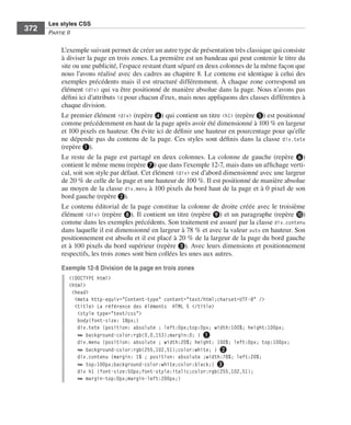 Les styles CSS
        372        Partie﻿ii


                         L’exemple .suivant .permet .de .créer .un .autre .type .de .présentation .très .classique .qui .consiste .
                         à .diviser .la .page .en .trois .zones . .La .première .est .un .bandeau .qui .peut .contenir .le .titre .du .
                         site .ou .une .publicité, .l’espace .restant .étant .séparé .en .deux .colonnes .de .la .même .façon .que .
                         nous .l’avons .réalisé .avec .des .cadres .au .chapitre 8 . .Le .contenu .est .identique .à .celui .des .
                         exemples .précédents .mais .il .est .structuré .différemment . .À .chaque .zone .correspond .un .
                         élément . <div> .qui .va .être .positionné .de .manière .absolue .dans .la .page . .Nous .n’avons .pas .
                         défini .ici .d’attributs id .pour .chacun .d’eux, .mais .nous .appliquons .des .classes .différentes .à .
                         chaque .division . .
                         Le .premier .élément .<div> .(repère ❹) .qui .contient .un .titre .<h1> .(repère ❺) .est .positionné .
                         comme .précédemment .en .haut .de .la .page .après .avoir .été .dimensionné .à .100 % .en .largeur .
                         et .100 pixels .en .hauteur . .On .évite .ici .de .définir .une .hauteur .en .pourcentage .pour .qu’elle .
                         ne .dépende .pas .du .contenu .de .la .page . .Ces .styles .sont .définis .dans .la .classe . div.tete .
                         (repère ❶) . .
                         Le . reste . de . la . page . est . partagé . en . deux . colonnes . . La . colonne . de . gauche . (repère  ❻) .
                         contient .le .même .menu .(repère ❼) .que .dans .l’exemple 12-7, .mais .dans .un .affichage .verti-
                         cal, .soit .son .style .par .défaut . .Cet .élément .<div> .est .d’abord .dimensionné .avec .une .largeur .
                         de .20 % .de .celle .de .la .page .et .une .hauteur .de .100 % . .Il .est .positionné .de .manière .absolue .
                         au .moyen .de .la .classe . div.menu .à .100  pixels .du .bord .haut .de .la .page .et .à .0 pixel .de .son .
                         bord .gauche .(repère ❷) . .
                         Le .contenu .éditorial .de .la .page .constitue .la .colonne .de .droite .créée .avec .le .troisième .
                         élément . <div> .(repère ❽) . .Il .contient .un .titre .(repère ❾) .et .un .paragraphe .(repère ❿) .
                         comme .dans .les .exemples .précédents . .Son .traitement .est .assuré .par .la .classe .div.contenu .
                         dans .laquelle .il .est .dimensionné .en .largeur .à .78 % .et .avec .la .valeur .auto .en .hauteur . .Son .
                         positionnement .est .absolu .et .il .est .placé .à .20 % .de .la .largeur .de .la .page .du .bord .gauche .
                         et .à .100  pixels .du .bord .supérieur .(repère ❸) . .Avec .leurs .dimensions .et .positionnement .
                         respectifs, .les .trois .zones .sont .bien .collées .les .unes .aux .autres . .

                         Exemple 12-8 Division de la page en trois zones
                              <!DOCTYPE html>
                              <html>
                               <head>
                                <meta http-equiv="Content-type" content="text/html;charset=UTF-8" />
                                <title> La référence des éléments HTML 5 </title>
                                 <style type="text/css">
                                 body{font-size: 18px;}
                                 div.tete {position: absolute ; left:0px;top:0px; width:100%; height:100px;
                                 ➥ background-color:rgb(0,0,153);margin:0; } ❶
                                 div.menu {position: absolute ; width:20%; height: 100%; left:0px; top:100px;
                                 ➥ background-color:rgb(255,102,51);color:white; } ❷
                                 div.contenu {margin: 1% ; position: absolute ;width:78%; left:20%;
                                 ➥ top:100px;background-color:white;color:black;} ❸
                                 div h1 {font-size:50px;font-style:italic;color:rgb(255,102,51);
                                 ➥ margin-top:0px;margin-left:200px;}




Engels_HTML5etCSS3.indb 372                                                                                                                  13/03/12 14:49
 