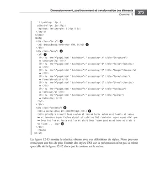 Dimensionnement, positionnement et transformation des éléments
                                                                                                                    C
                                                                                                                    ﻿ haPitre﻿12﻿
                                                                                                                                       373

                                    li {padding: 15px;}
                                    p{text-align: justify;}
                                    img{float: left;margin: 0 10px 0 0;}
                                   </style>
                                  </head>
                                  <body>
                                   <div class="tete"> ❹
                                    <h1> &nbsp;&nbsp;Référence HTML 5</h1> ❺
                                   </div>
                                   <div class="menu"> ❻
                                    <ul> ❼
                                     <li> <a href="page1.html" tabindex="1" accesskey="A" title="Structure">
                                     ➥ Structure</a> </li>
                                     <li> <a href="page2.html" tabindex="2" accesskey="B" title="Texte">Texte</a>
                                     ➥ </li>
                                     <li> <a href="page3.html" tabindex="3" accesskey="C" title="Images">Images</a>
                                     ➥ </li>
                                     <li> <a href="page4.html" tabindex="4" accesskey="D" title="Formulaires">
                                     ➥ Formulaires</a> </li>
                                     <li> <a href="page5.html" tabindex="5" accesskey="E" title="Liens">Liens</a>
                                     ➥ </li>
                                     <li> <a href="page6.html" tabindex="6" accesskey="G" title="Tableaux">
                                     ➥ Tableaux</a> </li>
                                     <li> <a href="page7.html" tabindex="7" accesskey="H" title="Cadres">
                                     ➥ Cadres</a> </li>
                                    </ul>
                                   </div>
                                   <div class="contenu"> ❽
                                    <h1>La déclaration <!DOCTYPE></h1> ❾
                                    <p>In principio creavit Deus caelum et terram terra autem erat inanis et vacua
                                    ➥ et tenebrae super faciem abyssi et spiritus Dei ferebatur super aquas dixitque
                                    ➥ Deus fiat lux et facta est lux et vidit Deus lucem quod esset bona et divisit
                                    ➥ lucem . . .</p> ❿
                                   </div>
                                    </body>
                                 </html>

                              La .figure 12-13 .montre .le .résultat .obtenu .avec .ces .définitions .de .styles . .Nous .pouvons .
                              remarquer .une .fois .de .plus .l’intérêt .des .styles .CSS .car .la .présentation .n’est .pas .la .même .
                              que .celle .de .la .figure 12-12 .alors .que .le .contenu .est .le .même . .




Engels_HTML5etCSS3.indb 373                                                                                                                13/03/12 14:49
 