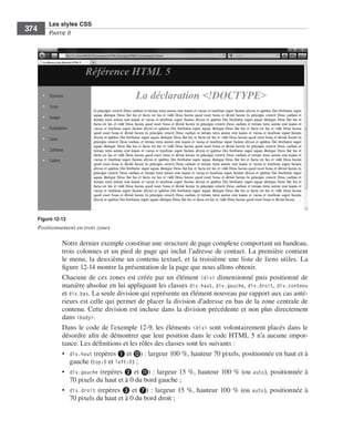 Les styles CSS
         374       Partie﻿ii




               Figure 12-13
               Positionnement en trois zones

                         Notre .dernier .exemple .constitue .une .structure .de .page .complexe .comportant .un .bandeau, .
                         trois .colonnes .et .un .pied .de .page .qui .inclut .l’adresse .de .contact . .La .première .contient .
                         le .menu, .la .deuxième .un .contenu .textuel, .et .la .troisième .une .liste .de .liens .utiles . .La .
                         figure 12-14 .montre .la .présentation .de .la .page .que .nous .allons .obtenir . .
                         Chacune .de .ces .zones .est .créée .par .un .élément . <div> .dimensionné .puis .positionné .de .
                         manière .absolue .en .lui .appliquant .les .classes . div.haut, . div.gauche, . div.droit, . div.contenu .
                         et .div.bas . .La .seule .division .qui .représente .un .élément .nouveau .par .rapport .aux .cas .anté-
                         rieurs .est .celle .qui .permet .de .placer .la .division .d’adresse .en .bas .de .la .zone .centrale .de .
                         contenu . .Cette .division .est .incluse .dans .la .division .précédente .et .non .plus .directement .
                         dans .<body> . .
                         Dans .le .code .de .l’exemple 12-9, .les .éléments . <div> .sont .volontairement .placés .dans .le .
                         désordre .afin .de .démontrer .que .leur .position .dans .le .code .HTML .5 .n’a .aucune .impor-
                         tance . .Les .définitions .et .les .rôles .des .classes .sont .les .suivants : .
                         • . div.haut .(repères ❶ .et .⓬) : .largeur .100 %, .hauteur .70 pixels, .positionnée .en .haut .et .à .
                             gauche .(top:0 .et .left:0) ; .
                         • . div.gauche (repères ❷ .et .⓫) : .largeur .15 %, .hauteur .100 % .(ou . auto), .positionnée .à .
                             70 pixels .du .haut .et .à 0 .du .bord .gauche ; .
                         • . div.droit (repères ❸ .et .❼) : .largeur .15 %, .hauteur .100 % .(ou . auto), .positionnée .à .
                             70 pixels .du .haut .et .à 0 .du .bord .droit ; .




Engels_HTML5etCSS3.indb 374                                                                                                            13/03/12 14:49
 