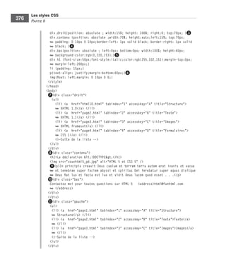 Les styles CSS
        376        Partie﻿ii


                                div.droit{position: absolute ; width:15%; height: 100%; right:0; top:70px; }❸
                                div.contenu {position: absolute ;width:70%; height:auto;left:15%; top:70px;
                                ➥ padding: 0 10px 0 10px;border-left: 1px solid black; border-right: 1px solid
                                ➥ black; }❹
                                div.bas{position: absolute ; left:0px; bottom:0px; width:100%; height:60px;
                                ➥ background-color:rgb(0,220,153);}❺
                                div h1 {font-size:50px;font-style:italic;color:rgb(255,102,151);margin-top:0px;
                                ➥ margin-left:200px;}
                                li {padding: 15px;}
                                p{text-align: justify;margin-bottom:60px;}❻
                                img{float: left;margin: 0 10px 0 0;}
                               </style>
                              </head>
                              <body>
                               ❼<div class="droit">
                                 <ul>
                                   <li> <a href="html10.html" tabindex="1" accesskey="A" title="Structure">
                                   ➥ XHTML 1.0</a> </li>
                                   <li> <a href="page2.html" tabindex="2" accesskey="B" title="Texte">
                                   ➥ XHTML 1.1</a> </li>
                                   <li> <a href="page3.html" tabindex="3" accesskey="C" title="Images">
                                   ➥ XHTML frameset</a> </li>
                                   <li> <a href="page4.html" tabindex="4" accesskey="D" title="Formulaires">
                                   ➥ CSS 1</a> </li>
                                   <!—Suite de la liste -->
                                </ul>
                               </div>
                               ❽<div class="contenu">
                                <h1>La déclaration <!DOCTYPE></h1>
                                <img src="couvhtml5_gd.jpg" alt="HTML 5 et CSS 5" />
                                ❾<p>In principio creavit Deus caelum et terram terra autem erat inanis et vacua
                                ➥ et tenebrae super faciem abyssi et spiritus Dei ferebatur super aquas dixitque
                                ➥ Deus fiat lux et facta est lux et vidit Deus lucem quod esset . . .</p>
                               ❿<div class="bas">
                                Contactez moi pour toutes questions sur HTML 5 <address>html@funhtml.com
                                ➥ </address>
                               </div>
                               </div>
                               ⓫<div class="gauche">
                                <ul>
                                 <li> <a href="page1.html" tabindex="1" accesskey="A" title="Structure">
                                 ➥ Structure</a> </li>
                                 <li> <a href="page2.html" tabindex="2" accesskey="B" title="Texte">Texte</a>
                                 ➥ </li>
                                 <li> <a href="page3.html" tabindex="3" accesskey="C" title="Images">Images</a>
                                 ➥ </li>
                                 <!—Suite de la liste -->
                                </ul>
                               </div>




Engels_HTML5etCSS3.indb 376                                                                                        13/03/12 14:49
 