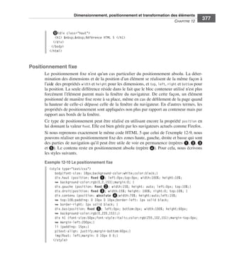 Dimensionnement, positionnement et transformation des éléments
                                                                                                                        C
                                                                                                                        ﻿ haPitre﻿12﻿
                                                                                                                                            377

                                   ⓬<div class="haut">
                                    <h1> &nbsp;&nbsp;Référence HTML 5 </h1>
                                   </div>
                                  </body>
                                 </html>



                  Positionnement fixe
                              Le .positionnement .fixe .n’est .qu’un .cas .particulier .du .positionnement .absolu . .La .déter-
                              mination .des .dimensions .et .de .la .position .d’un .élément .se .réalisent .de .la .même .façon .à .
                              l’aide .des .propriétés .width .et .height .pour .les .dimensions, .et .top, .left, .right .et .bottom .pour .
                              la .position . .La .seule .différence .réside .dans .le .fait .que .le .bloc .conteneur .utilisé .n’est .plus .
                              forcément .l’élément .parent .mais .la .fenêtre .du .navigateur . .De .cette .façon, .un .élément .
                              positionné .de .manière .fixe .reste .à .sa .place, .même .en .cas .de .défilement .de .la .page .quand .
                              la .hauteur .de .celle-ci .dépasse .celle .de .la .fenêtre .du .navigateur . .En .d’autres .termes, .les .
                              propriétés .de .positionnement .sont .appliquées .non .plus .par .rapport .au .conteneur .mais .par .
                              rapport .aux .bords .de .la .fenêtre . .
                              Ce .type .de .positionnement .peut .être .réalisé .en .utilisant .encore .la .propriété . position .en .
                              lui .donnant .la .valeur .fixed . .Elle .est .bien .gérée .par .les .navigateurs .actuels .comme .Firefox . .
                              Si .nous .reprenons .exactement .le .même .code .HTML .5 .que .celui .de .l’exemple 12-9, .nous .
                              pouvons .réaliser .un .positionnement .fixe .des .zones .haute, .gauche, .droite .et .basse .qui .sont .
                              des .parties .de .navigation .qu’il .peut .être .utile .de .voir .en .permanence .(repères ❶, ❷, ❸ .
                              et ❺) . .Le .contenu .reste .en .positionnement .absolu .(repère ❹) . .Pour .cela, .nous .écrivons .
                              les .styles .suivants . .

                              Exemple 12-10 Le positionnement fixe
                                 <style type="text/css">
                                    body{font-size: 18px;background-color:white;color:black;}
                                    div.haut {position: fixed ❶; left:0px;top:0px; width:100%; height:10%;
                                    ➥ background-color:rgb(0,0,153);margin:0; }
                                    div.gauche {position: fixed ❷; width:15%; height: auto; left:0px; top:10%;}
                                    div.droit{position: fixed ❸; width:15%; height: 100%; right:0; top:10%; }
                                    div.contenu {position: absolute ❹;width:70%; height:auto;left:15%;
                                    ➥ top:10%;padding: 0 10px 0 10px;border-left: 1px solid black;
                                    ➥ border-right: 1px solid black; }
                                    div.bas{position: fixed ❺; left:0px; bottom:0px; width:100%; height:60px;
                                    ➥ background-color:rgb(0,220,153);}
                                    div h1 {font-size:50px;font-style:italic;color:rgb(255,102,151);margin-top:0px;
                                    ➥ margin-left:200px;}
                                    li {padding: 15px;}
                                    p{text-align: justify;margin-bottom:60px;}
                                    img{float: left;margin: 0 10px 0 0;}
                                   </style>




Engels_HTML5etCSS3.indb 377                                                                                                                     13/03/12 14:49
 