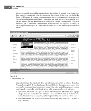 Les styles CSS
        378        Partie﻿ii


                         Les .seules .modifications .effectuées .consistent .à .remplacer .le .mot-clé . absolute .par . fixed .
                         dans .toutes .les .classes .sauf .celle .du .contenu .qui .doit .pouvoir .défiler .pour .être .lisible . .La .
                         figure 12-15 .montre .le .résultat .obtenu .dans .une .fenêtre .redimensionnée .et .après .avoir .
                         effectué .un .défilement .vertical . .Nous .y .constatons .que .seule .la .zone .centrale .a .défilé .alors .
                         que .les .autres .n’ont .pas .bougé .et .restent .entièrement .visibles . .Nous .pouvons .également .
                         remarquer .que .la .zone .basse .est .maintenant .bien .positionnée .par .rapport .à .la .fenêtre .car .
                         elle .occupe .toute .la .largeur .de .l’écran, .contrairement .au .cas .précédent .de .positionnement .
                         absolu . .




              Figure 12-15
              Le positionnement fixe

                         Le .positionnement .fixe .représente .donc .une .alternative .crédible .à .la .création .de .cadres . .
                         Nous .parlerons .plutôt .de .similicadres .qui .donnent .l’illusion .d’une .page .avec .cadres .et .en .
                         présente .les .avantages .visuels, .mais .sans .interactivité .entre .les .différentes .zones .comme .
                         c’est .le .cas .des .cadres . .La .procédure .à .suivre, .relativement .simple, .est .la .suivante : .
                         • . créer .autant .d’éléments .<div> .que .l’on .désire .obtenir .de .zones .différentes .dans .la .page . .
                             Chaque .zone .est .l’équivalent .des .éléments . <frame /> .utilisés .dans .la .méthode .avec .
                             cadres . .Pour .chacune .de .ces .zones, .définir .la .propriété .position .avec .la .valeur .fixed ; .
                         • . dimensionner .chacune .de .ces .divisions .en .utilisant .les .propriétés . width .(largeur) .et .
                             heigth .(hauteur) ; .




Engels_HTML5etCSS3.indb 378                                                                                                               13/03/12 14:49
 
