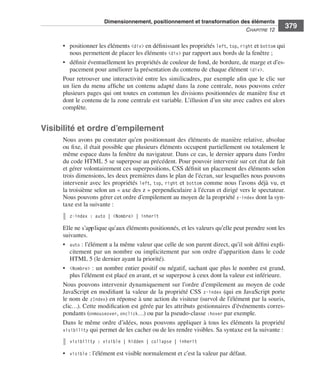 Dimensionnement, positionnement et transformation des éléments
                                                                                                                        C
                                                                                                                        ﻿ haPitre﻿12﻿
                                                                                                                                           379

                              • . positionner .les .éléments .<div> .en .définissant .les .propriétés .left, .top, .right .et .bottom .qui .
                                  nous .permettent .de .placer .les .éléments .<div> .par .rapport .aux .bords .de .la .fenêtre ; .
                              • . définir .éventuellement .les .propriétés .de .couleur .de .fond, .de .bordure, .de .marge .et .d’es-
                                  pacement .pour .améliorer .la .présentation .du .contenu .de .chaque .élément .<div> . .
                              Pour .retrouver .une .interactivité .entre .les .similicadres, .par .exemple .afin .que .le .clic .sur .
                              un .lien .du .menu .affiche .un .contenu .adapté .dans .la .zone .centrale, .nous .pouvons .créer .
                              plusieurs .pages .qui .ont .toutes .en .commun .les .divisions .positionnées .de .manière .fixe .et .
                              dont .le .contenu .de .la .zone .centrale .est .variable . .L’illusion .d’un .site .avec .cadres .est .alors .
                              complète . .


                  Visibilité et ordre d’empilement
                              Nous .avons .pu .constater .qu’en .positionnant .des .éléments .de .manière .relative, .absolue .
                              ou .fixe, .il .était .possible .que .plusieurs .éléments .occupent .partiellement .ou .totalement .le .
                              même .espace .dans .la .fenêtre .du .navigateur . .Dans .ce .cas, .le .dernier .apparu .dans .l’ordre .
                              du .code .HTML .5 .se .superpose .au .précédent . .Pour .pouvoir .intervenir .sur .cet .état .de .fait .
                              et .gérer .volontairement .ces .superpositions, .CSS .définit .un .placement .des .éléments .selon .
                              trois .dimensions, .les .deux .premières .dans .le .plan .de .l’écran, .sur .lesquelles .nous .pouvons .
                              intervenir .avec .les .propriétés . left, . top, . right .et . bottom .comme .nous .l’avons .déjà .vu, .et .
                              la .troisième .selon .un .« axe .des .z » .perpendiculaire .à .l’écran .et .dirigé .vers .le .spectateur . .
                              Nous .pouvons .gérer .cet .ordre .d’empilement .au .moyen .de .la .propriété .z-index .dont .la .syn-
                              taxe .est .la .suivante : .
                                 z-index : auto | <Nombre> | inherit

                              Elle .ne .s’applique .qu’aux .éléments .positionnés, .et .les .valeurs .qu’elle .peut .prendre .sont .les .
                              suivantes . .
                              • . auto : .l’élément .a .la .même .valeur .que .celle .de .son .parent .direct, .qu’il .soit .défini .expli-
                                  citement . par . un . nombre . ou . implicitement . par . son . ordre . d’apparition . dans . le . code .
                                  HTML 5 .(le .dernier .ayant .la .priorité) . .
                              • . <Nombre> : .un .nombre .entier .positif .ou .négatif, .sachant .que .plus .le .nombre .est .grand, .
                                  plus .l’élément .est .placé .en .avant, .et .se .superpose .à .ceux .dont .la .valeur .est .inférieure . .
                              Nous .pouvons .intervenir .dynamiquement .sur .l’ordre .d’empilement .au .moyen .de .code .
                              JavaScript .en .modifiant .la .valeur .de .la .propriété .CSS . z-index .(qui .en .JavaScript .porte .
                              le .nom .de . zIndex) .en .réponse .à .une .action .du .visiteur .(survol .de .l’élément .par .la .souris, .
                              clic…) . .Cette .modification .est .gérée .par .les .attributs .gestionnaires .d’événements .corres-
                              pondants .(onmouseover, .onclick…) .ou .par .la .pseudo-classe :hover .par .exemple . .
                              Dans .le .même .ordre .d’idées, .nous .pouvons .appliquer .à .tous .les .éléments .la .propriété .
                              visibility .qui .permet .de .les .cacher .ou .de .les .rendre .visibles . .Sa .syntaxe .est .la .suivante : .

                                 visibility : visible | hidden | collapse | inherit

                              • . visible : .l’élément .est .visible .normalement .et .c’est .la .valeur .par .défaut . .




Engels_HTML5etCSS3.indb 379                                                                                                                    13/03/12 14:49
 